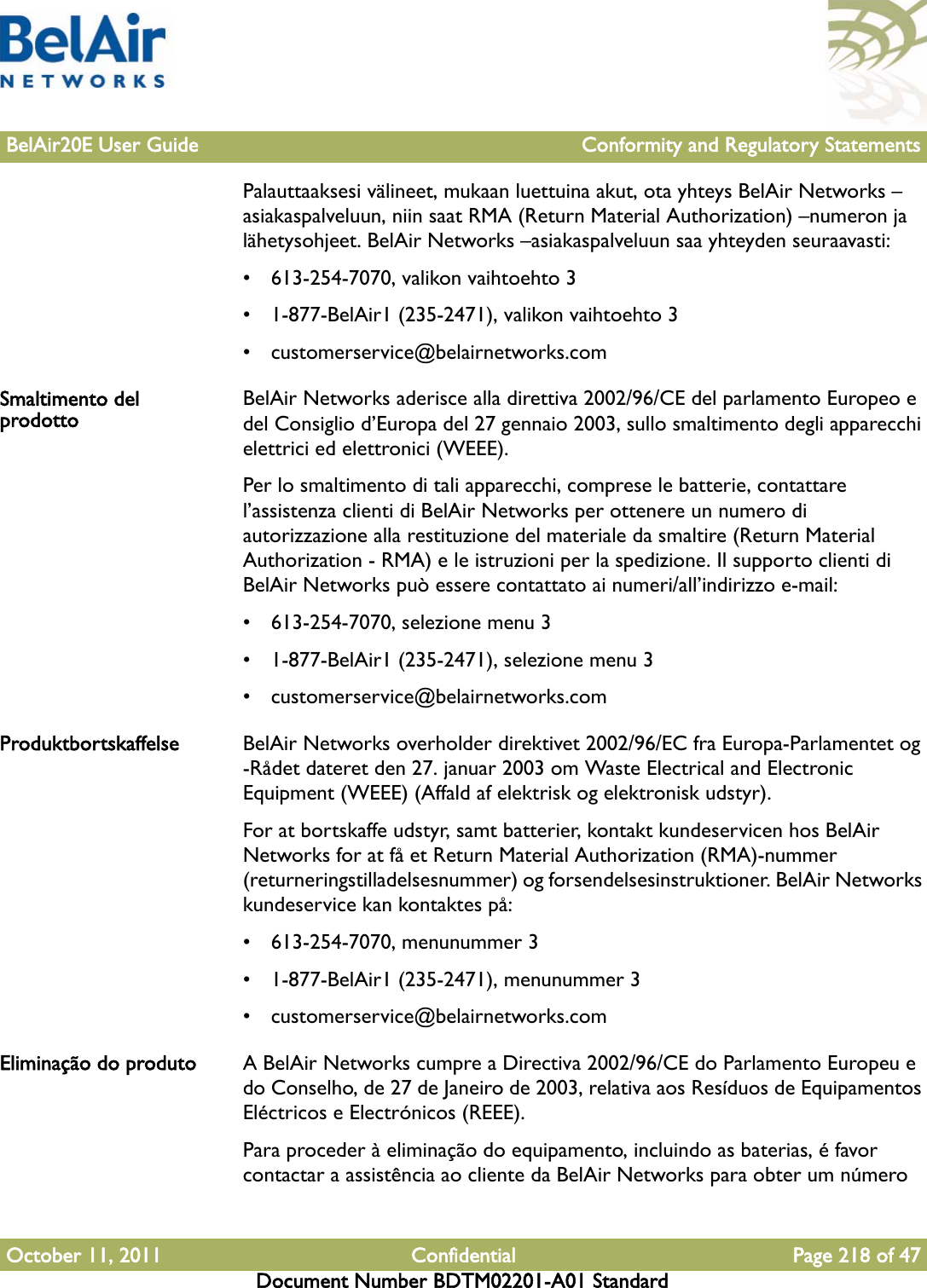 BelAir20E User Guide Conformity and Regulatory StatementsOctober 11, 2011 Confidential Page 218 of 47Document Number BDTM02201-A01 StandardPalauttaaksesi välineet, mukaan luettuina akut, ota yhteys BelAir Networks –asiakaspalveluun, niin saat RMA (Return Material Authorization) –numeron ja lähetysohjeet. BelAir Networks –asiakaspalveluun saa yhteyden seuraavasti:• 613-254-7070, valikon vaihtoehto 3• 1-877-BelAir1 (235-2471), valikon vaihtoehto 3• customerservice@belairnetworks.comSmaltimento del prodotto BelAir Networks aderisce alla direttiva 2002/96/CE del parlamento Europeo e del Consiglio d’Europa del 27 gennaio 2003, sullo smaltimento degli apparecchi elettrici ed elettronici (WEEE).Per lo smaltimento di tali apparecchi, comprese le batterie, contattare l’assistenza clienti di BelAir Networks per ottenere un numero di autorizzazione alla restituzione del materiale da smaltire (Return Material Authorization - RMA) e le istruzioni per la spedizione. Il supporto clienti di BelAir Networks può essere contattato ai numeri/all’indirizzo e-mail:• 613-254-7070, selezione menu 3• 1-877-BelAir1 (235-2471), selezione menu 3• customerservice@belairnetworks.comProduktbortskaffelse BelAir Networks overholder direktivet 2002/96/EC fra Europa-Parlamentet og -Rådet dateret den 27. januar 2003 om Waste Electrical and Electronic Equipment (WEEE) (Affald af elektrisk og elektronisk udstyr).For at bortskaffe udstyr, samt batterier, kontakt kundeservicen hos BelAir Networks for at få et Return Material Authorization (RMA)-nummer (returneringstilladelsesnummer) og forsendelsesinstruktioner. BelAir Networks kundeservice kan kontaktes på:• 613-254-7070, menunummer 3• 1-877-BelAir1 (235-2471), menunummer 3• customerservice@belairnetworks.comEliminação do produto A BelAir Networks cumpre a Directiva 2002/96/CE do Parlamento Europeu e do Conselho, de 27 de Janeiro de 2003, relativa aos Resíduos de Equipamentos Eléctricos e Electrónicos (REEE).Para proceder à eliminação do equipamento, incluindo as baterias, é favor contactar a assistência ao cliente da BelAir Networks para obter um número 