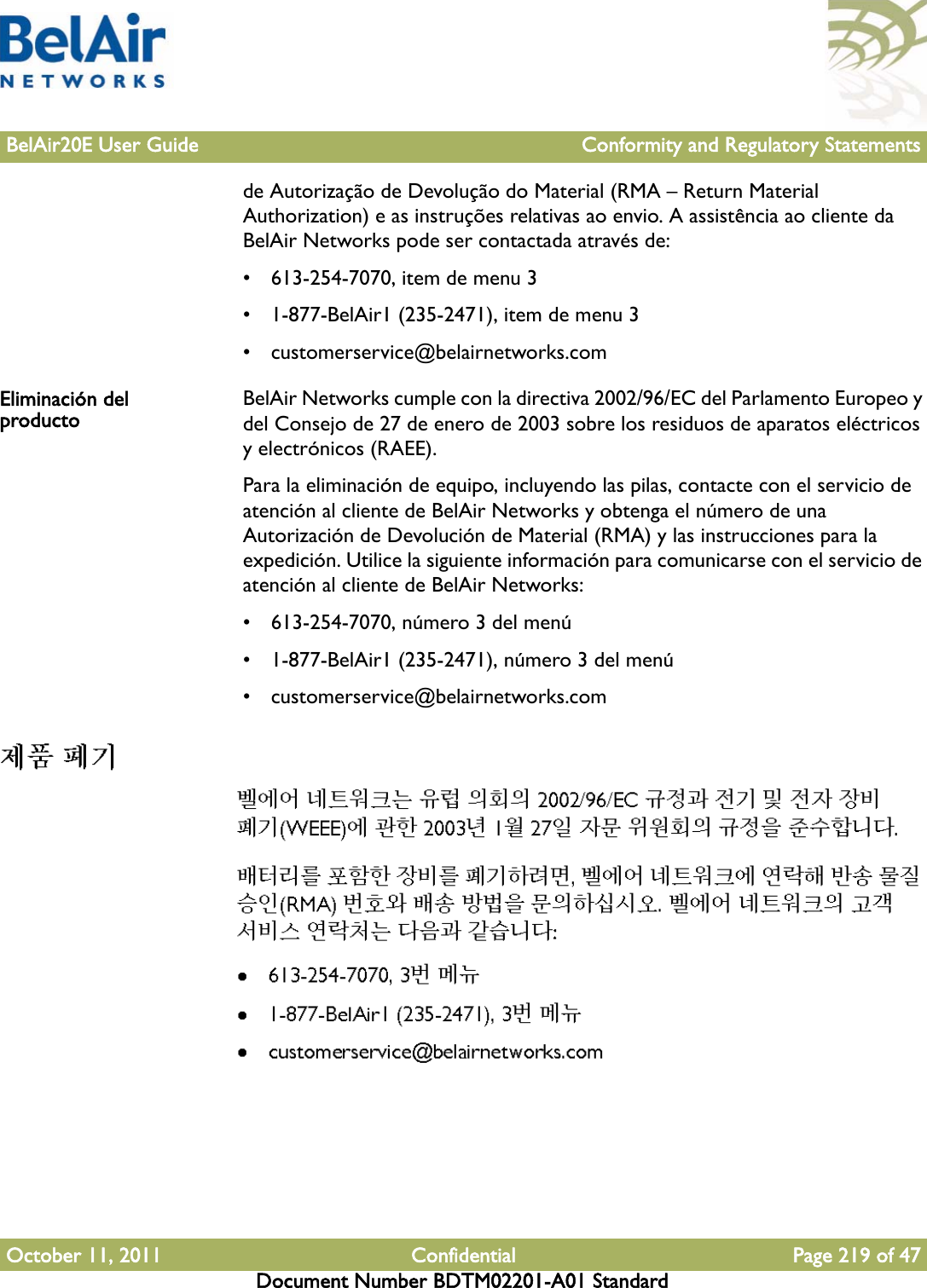 BelAir20E User Guide Conformity and Regulatory StatementsOctober 11, 2011 Confidential Page 219 of 47Document Number BDTM02201-A01 Standardde Autorização de Devolução do Material (RMA – Return Material Authorization) e as instruções relativas ao envio. A assistência ao cliente da BelAir Networks pode ser contactada através de:• 613-254-7070, item de menu 3• 1-877-BelAir1 (235-2471), item de menu 3• customerservice@belairnetworks.comEliminación del producto BelAir Networks cumple con la directiva 2002/96/EC del Parlamento Europeo y del Consejo de 27 de enero de 2003 sobre los residuos de aparatos eléctricos y electrónicos (RAEE).Para la eliminación de equipo, incluyendo las pilas, contacte con el servicio de atención al cliente de BelAir Networks y obtenga el número de una Autorización de Devolución de Material (RMA) y las instrucciones para la expedición. Utilice la siguiente información para comunicarse con el servicio de atención al cliente de BelAir Networks:• 613-254-7070, número 3 del menú• 1-877-BelAir1 (235-2471), número 3 del menú• customerservice@belairnetworks.com 