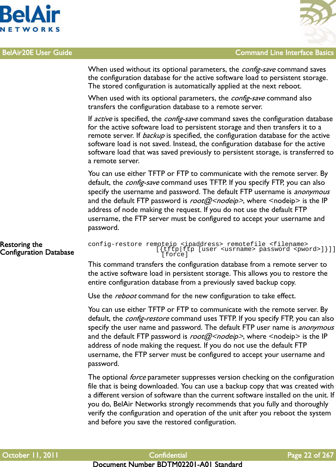 BelAir20E User Guide Command Line Interface BasicsOctober 11, 2011 Confidential Page 22 of 267Document Number BDTM02201-A01 StandardWhen used without its optional parameters, the config-save command saves the configuration database for the active software load to persistent storage. The stored configuration is automatically applied at the next reboot.When used with its optional parameters, the config-save command also transfers the configuration database to a remote server. If active is specified, the config-save command saves the configuration database for the active software load to persistent storage and then transfers it to a remote server. If backup is specified, the configuration database for the active software load is not saved. Instead, the configuration database for the active software load that was saved previously to persistent storage, is transferred to a remote server.You can use either TFTP or FTP to communicate with the remote server. By default, the config-save command uses TFTP. If you specify FTP, you can also specify the username and password. The default FTP username is anonymous and the default FTP password is root@&lt;nodeip&gt;, where &lt;nodeip&gt; is the IP address of node making the request. If you do not use the default FTP username, the FTP server must be configured to accept your username and password.Restoring the Configuration Databaseconfig-restore remoteip &lt;ipaddress&gt; remotefile &lt;filename&gt;                    [{tftp|ftp [user &lt;usrname&gt; password &lt;pword&gt;]}]]                   [force]This command transfers the configuration database from a remote server to the active software load in persistent storage. This allows you to restore the entire configuration database from a previously saved backup copy.Use the reboot command for the new configuration to take effect.You can use either TFTP or FTP to communicate with the remote server. By default, the config-restore command uses TFTP. If you specify FTP, you can also specify the user name and password. The default FTP user name is anonymous and the default FTP password is root@&lt;nodeip&gt;, where &lt;nodeip&gt; is the IP address of node making the request. If you do not use the default FTP username, the FTP server must be configured to accept your username and password.The optional force parameter suppresses version checking on the configuration file that is being downloaded. You can use a backup copy that was created with a different version of software than the current software installed on the unit. If you do, BelAir Networks strongly recommends that you fully and thoroughly verify the configuration and operation of the unit after you reboot the system and before you save the restored configuration.