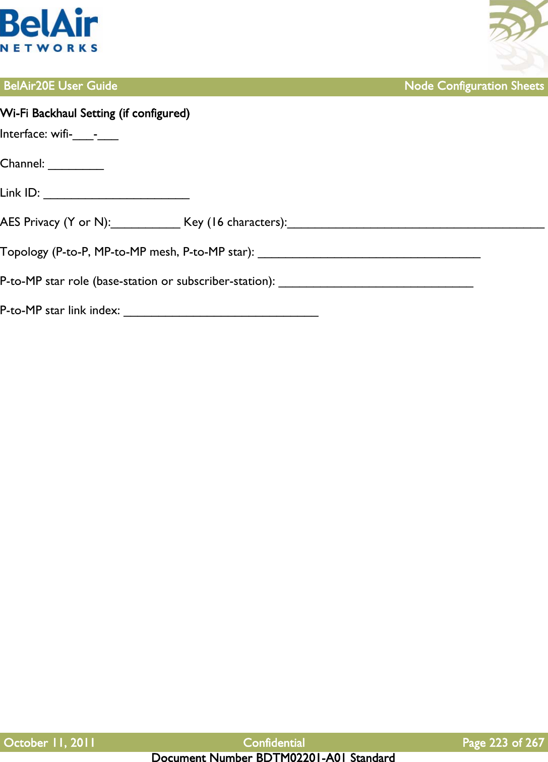 BelAir20E User Guide Node Configuration SheetsOctober 11, 2011 Confidential Page 223 of 267Document Number BDTM02201-A01 StandardWi-Fi Backhaul Setting (if configured)Interface: wifi-___-___Channel: ________Link ID: _____________________ AES Privacy (Y or N):__________ Key (16 characters):_____________________________________Topology (P-to-P, MP-to-MP mesh, P-to-MP star): ________________________________P-to-MP star role (base-station or subscriber-station): ____________________________P-to-MP star link index: ____________________________