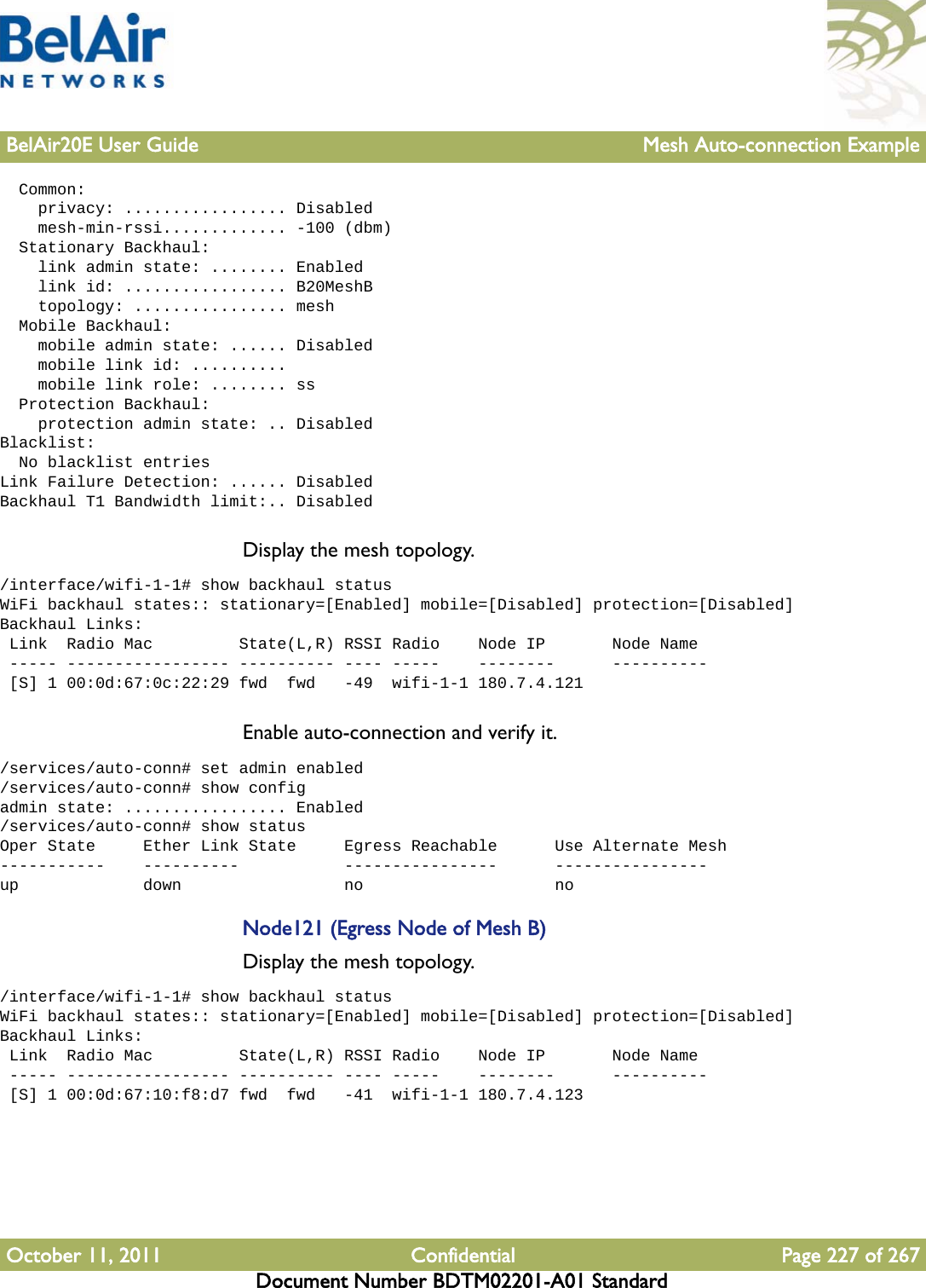 BelAir20E User Guide Mesh Auto-connection ExampleOctober 11, 2011 Confidential Page 227 of 267Document Number BDTM02201-A01 Standard  Common:    privacy: ................. Disabled    mesh-min-rssi............. -100 (dbm)  Stationary Backhaul:    link admin state: ........ Enabled    link id: ................. B20MeshB    topology: ................ mesh  Mobile Backhaul:    mobile admin state: ...... Disabled    mobile link id: ..........    mobile link role: ........ ss  Protection Backhaul:    protection admin state: .. DisabledBlacklist:  No blacklist entriesLink Failure Detection: ...... DisabledBackhaul T1 Bandwidth limit:.. DisabledDisplay the mesh topology./interface/wifi-1-1# show backhaul statusWiFi backhaul states:: stationary=[Enabled] mobile=[Disabled] protection=[Disabled]Backhaul Links: Link  Radio Mac         State(L,R) RSSI Radio    Node IP       Node Name ----- ----------------- ---------- ---- -----    --------      ---------- [S] 1 00:0d:67:0c:22:29 fwd  fwd   -49  wifi-1-1 180.7.4.121Enable auto-connection and verify it./services/auto-conn# set admin enabled/services/auto-conn# show configadmin state: ................. Enabled/services/auto-conn# show statusOper State     Ether Link State     Egress Reachable      Use Alternate Mesh-----------    ----------           ----------------      ----------------up             down                 no                    noNode121 (Egress Node of Mesh B)Display the mesh topology./interface/wifi-1-1# show backhaul statusWiFi backhaul states:: stationary=[Enabled] mobile=[Disabled] protection=[Disabled]Backhaul Links: Link  Radio Mac         State(L,R) RSSI Radio    Node IP       Node Name ----- ----------------- ---------- ---- -----    --------      ---------- [S] 1 00:0d:67:10:f8:d7 fwd  fwd   -41  wifi-1-1 180.7.4.123