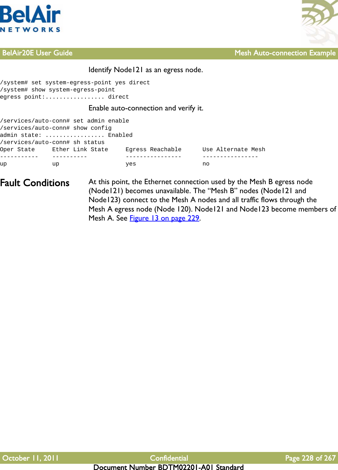 BelAir20E User Guide Mesh Auto-connection ExampleOctober 11, 2011 Confidential Page 228 of 267Document Number BDTM02201-A01 StandardIdentify Node121 as an egress node./system# set system-egress-point yes direct/system# show system-egress-pointegress point:................. directEnable auto-connection and verify it./services/auto-conn# set admin enable/services/auto-conn# show configadmin state: ................. Enabled/services/auto-conn# sh statusOper State     Ether Link State     Egress Reachable      Use Alternate Mesh-----------    ----------           ----------------      ----------------up             up                   yes                   noFault Conditions At this point, the Ethernet connection used by the Mesh B egress node (Node121) becomes unavailable. The “Mesh B” nodes (Node121 and Node123) connect to the Mesh A nodes and all traffic flows through the Mesh A egress node (Node 120). Node121 and Node123 become members of Mesh A. See Figure 13 on page 229. 