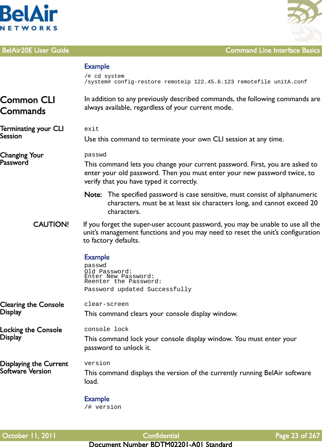 BelAir20E User Guide Command Line Interface BasicsOctober 11, 2011 Confidential Page 23 of 267Document Number BDTM02201-A01 StandardExample/# cd system/system# config-restore remoteip 122.45.6.123 remotefile unitA.confCommon CLI Commands In addition to any previously described commands, the following commands are always available, regardless of your current mode.Terminating your CLI Session  exitUse this command to terminate your own CLI session at any time.Changing Your PasswordpasswdThis command lets you change your current password. First, you are asked to enter your old password. Then you must enter your new password twice, to verify that you have typed it correctly.Note: The specified password is case sensitive, must consist of alphanumeric characters, must be at least six characters long, and cannot exceed 20 characters.CAUTION! If you forget the super-user account password, you may be unable to use all the unit’s management functions and you may need to reset the unit’s configuration to factory defaults.ExamplepasswdOld Password:Enter New Password:Reenter the Password:Password updated SuccessfullyClearing the Console Displayclear-screenThis command clears your console display window.Locking the Console Displayconsole lockThis command lock your console display window. You must enter your password to unlock it.Displaying the Current Software VersionversionThis command displays the version of the currently running BelAir software load.Example/# version