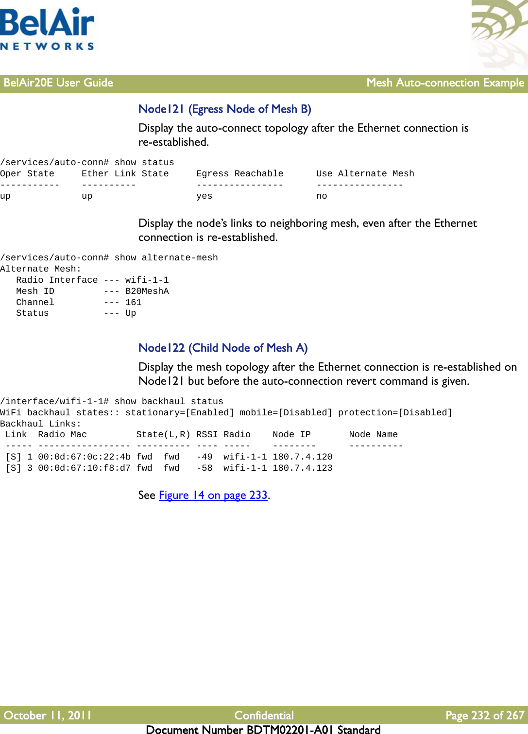 BelAir20E User Guide Mesh Auto-connection ExampleOctober 11, 2011 Confidential Page 232 of 267Document Number BDTM02201-A01 StandardNode121 (Egress Node of Mesh B)Display the auto-connect topology after the Ethernet connection is re-established. /services/auto-conn# show statusOper State     Ether Link State     Egress Reachable      Use Alternate Mesh-----------    ----------           ----------------      ----------------up             up                   yes                   noDisplay the node’s links to neighboring mesh, even after the Ethernet connection is re-established. /services/auto-conn# show alternate-meshAlternate Mesh:   Radio Interface --- wifi-1-1   Mesh ID         --- B20MeshA   Channel         --- 161   Status          --- UpNode122 (Child Node of Mesh A)Display the mesh topology after the Ethernet connection is re-established on Node121 but before the auto-connection revert command is given./interface/wifi-1-1# show backhaul statusWiFi backhaul states:: stationary=[Enabled] mobile=[Disabled] protection=[Disabled]Backhaul Links: Link  Radio Mac         State(L,R) RSSI Radio    Node IP       Node Name ----- ----------------- ---------- ---- -----    --------      ---------- [S] 1 00:0d:67:0c:22:4b fwd  fwd   -49  wifi-1-1 180.7.4.120 [S] 3 00:0d:67:10:f8:d7 fwd  fwd   -58  wifi-1-1 180.7.4.123See Figure 14 on page 233.