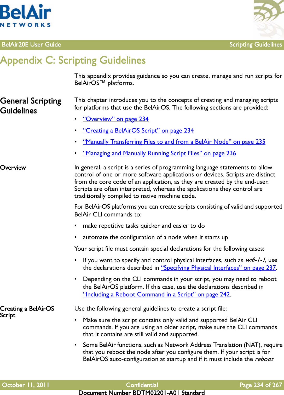 BelAir20E User Guide Scripting GuidelinesOctober 11, 2011 Confidential Page 234 of 267Document Number BDTM02201-A01 StandardAppendix C: Scripting GuidelinesThis appendix provides guidance so you can create, manage and run scripts for BelAirOS™ platforms.General Scripting GuidelinesThis chapter introduces you to the concepts of creating and managing scripts for platforms that use the BelAirOS. The following sections are provided:•“Overview” on page 234•“Creating a BelAirOS Script” on page 234•“Manually Transferring Files to and from a BelAir Node” on page 235•“Managing and Manually Running Script Files” on page 236Overview In general, a script is a series of programming language statements to allow control of one or more software applications or devices. Scripts are distinct from the core code of an application, as they are created by the end-user. Scripts are often interpreted, whereas the applications they control are traditionally compiled to native machine code.For BelAirOS platforms you can create scripts consisting of valid and supported BelAir CLI commands to:• make repetitive tasks quicker and easier to do• automate the configuration of a node when it starts upYour script file must contain special declarations for the following cases:• If you want to specify and control physical interfaces, such as wifi-1-1, use the declarations described in “Specifying Physical Interfaces” on page 237.• Depending on the CLI commands in your script, you may need to reboot the BelAirOS platform. If this case, use the declarations described in “Including a Reboot Command in a Script” on page 242.Creating a BelAirOS Script Use the following general guidelines to create a script file:• Make sure the script contains only valid and supported BelAir CLI commands. If you are using an older script, make sure the CLI commands that it contains are still valid and supported.• Some BelAir functions, such as Network Address Translation (NAT), require that you reboot the node after you configure them. If your script is for BelAirOS auto-configuration at startup and if it must include the reboot 