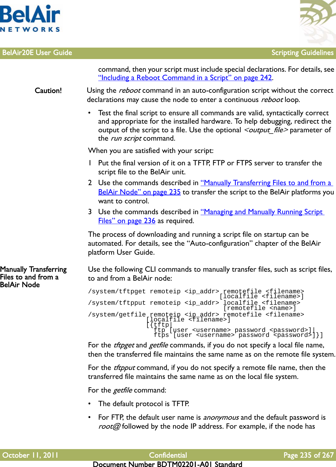 BelAir20E User Guide Scripting GuidelinesOctober 11, 2011 Confidential Page 235 of 267Document Number BDTM02201-A01 Standardcommand, then your script must include special declarations. For details, see “Including a Reboot Command in a Script” on page 242.Caution! Using the reboot command in an auto-configuration script without the correct declarations may cause the node to enter a continuous reboot loop.• Test the final script to ensure all commands are valid, syntactically correct and appropriate for the installed hardware. To help debugging, redirect the output of the script to a file. Use the optional &lt;output_file&gt; parameter of the run script command. When you are satisfied with your script:1 Put the final version of it on a TFTP, FTP or FTPS server to transfer the script file to the BelAir unit.2 Use the commands described in “Manually Transferring Files to and from a BelAir Node” on page 235 to transfer the script to the BelAir platforms you want to control.3 Use the commands described in “Managing and Manually Running Script Files” on page 236 as required.The process of downloading and running a script file on startup can be automated. For details, see the “Auto-configuration” chapter of the BelAir platform User Guide. Manually Transferring Files to and from a BelAir NodeUse the following CLI commands to manually transfer files, such as script files, to and from a BelAir node:/system/tftpget remoteip &lt;ip_addr&gt; remotefile &lt;filename&gt;                                   [localfile &lt;filename&gt;]/system/tftpput remoteip &lt;ip_addr&gt; localfile &lt;filename&gt;                                    [remotefile &lt;name&gt;]/system/getfile remoteip &lt;ip_addr&gt; remotefile &lt;filename&gt;                [localfile &lt;filename&gt;]               [{tftp|                 ftp [user &lt;username&gt; password &lt;password&gt;]|                 ftps [user &lt;username&gt; password &lt;password&gt;]}]For the tftpget and getfile commands, if you do not specify a local file name, then the transferred file maintains the same name as on the remote file system.For the tftpput command, if you do not specify a remote file name, then the transferred file maintains the same name as on the local file system.For the getfile command:• The default protocol is TFTP.• For FTP, the default user name is anonymous and the default password is root@ followed by the node IP address. For example, if the node has 