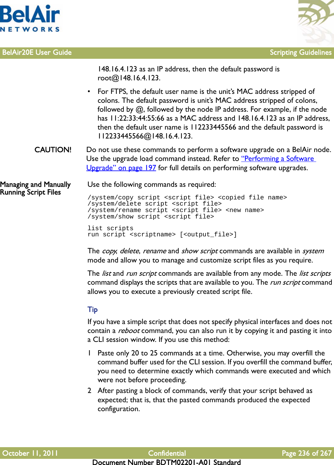 BelAir20E User Guide Scripting GuidelinesOctober 11, 2011 Confidential Page 236 of 267Document Number BDTM02201-A01 Standard148.16.4.123 as an IP address, then the default password is root@148.16.4.123.• For FTPS, the default user name is the unit’s MAC address stripped of colons. The default password is unit’s MAC address stripped of colons, followed by @, followed by the node IP address. For example, if the node has 11:22:33:44:55:66 as a MAC address and 148.16.4.123 as an IP address, then the default user name is 112233445566 and the default password is 112233445566@148.16.4.123.CAUTION! Do not use these commands to perform a software upgrade on a BelAir node. Use the upgrade load command instead. Refer to “Performing a Software Upgrade” on page 197 for full details on performing software upgrades.Managing and Manually Running Script Files Use the following commands as required:/system/copy script &lt;script file&gt; &lt;copied file name&gt;/system/delete script &lt;script file&gt;/system/rename script &lt;script file&gt; &lt;new name&gt;/system/show script &lt;script file&gt;list scriptsrun script &lt;scriptname&gt; [&lt;output_file&gt;]The copy, delete, rename and show script commands are available in system mode and allow you to manage and customize script files as you require.The list and run script commands are available from any mode. The list scripts command displays the scripts that are available to you. The run script command allows you to execute a previously created script file.TipIf you have a simple script that does not specify physical interfaces and does not contain a reboot command, you can also run it by copying it and pasting it into a CLI session window. If you use this method:1 Paste only 20 to 25 commands at a time. Otherwise, you may overfill the command buffer used for the CLI session. If you overfill the command buffer, you need to determine exactly which commands were executed and which were not before proceeding.2 After pasting a block of commands, verify that your script behaved as expected; that is, that the pasted commands produced the expected configuration.