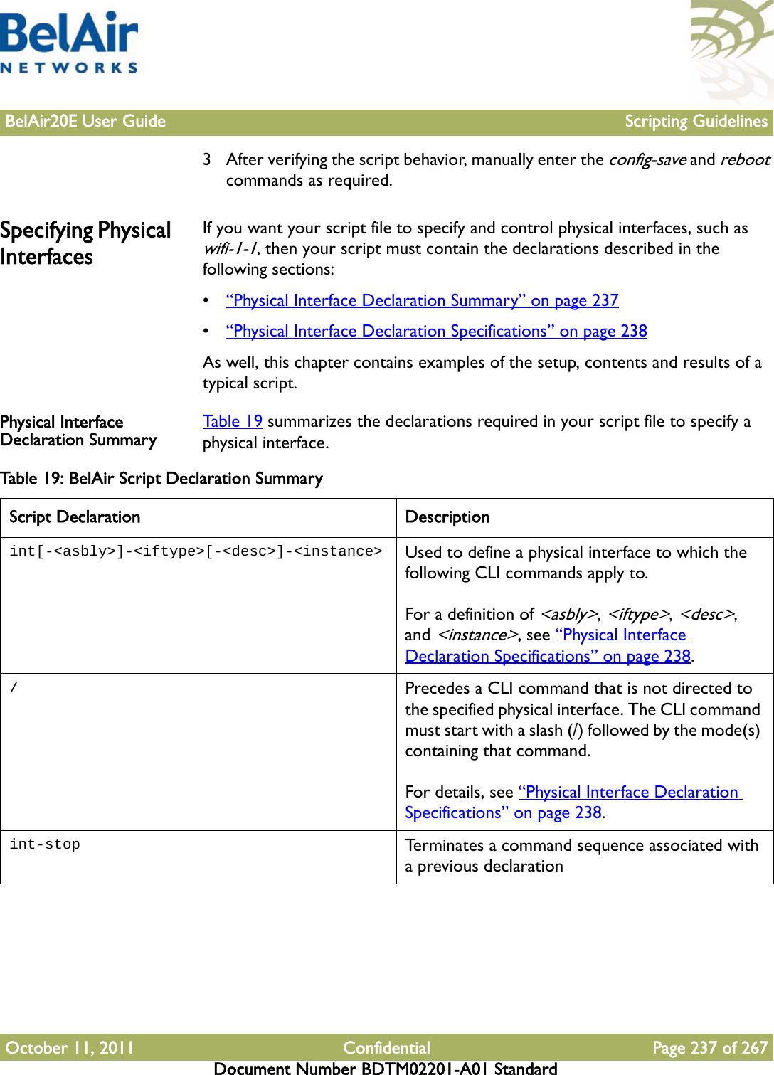 BelAir20E User Guide Scripting GuidelinesOctober 11, 2011 Confidential Page 237 of 267Document Number BDTM02201-A01 Standard3 After verifying the script behavior, manually enter the config-save and reboot commands as required.Specifying Physical InterfacesIf you want your script file to specify and control physical interfaces, such as wifi-1-1, then your script must contain the declarations described in the following sections:•“Physical Interface Declaration Summary” on page 237•“Physical Interface Declaration Specifications” on page 238As well, this chapter contains examples of the setup, contents and results of a typical script.Physical Interface Declaration Summary Table 19 summarizes the declarations required in your script file to specify a physical interface.Table 19: BelAir Script Declaration Summary Script Declaration Descriptionint[-&lt;asbly&gt;]-&lt;iftype&gt;[-&lt;desc&gt;]-&lt;instance&gt; Used to define a physical interface to which the following CLI commands apply to.For a definition of &lt;asbly&gt;, &lt;iftype&gt;, &lt;desc&gt;, and &lt;instance&gt;, see “Physical Interface Declaration Specifications” on page 238./Precedes a CLI command that is not directed to the specified physical interface. The CLI command must start with a slash (/) followed by the mode(s) containing that command. For details, see “Physical Interface Declaration Specifications” on page 238.int-stop Terminates a command sequence associated with a previous declaration