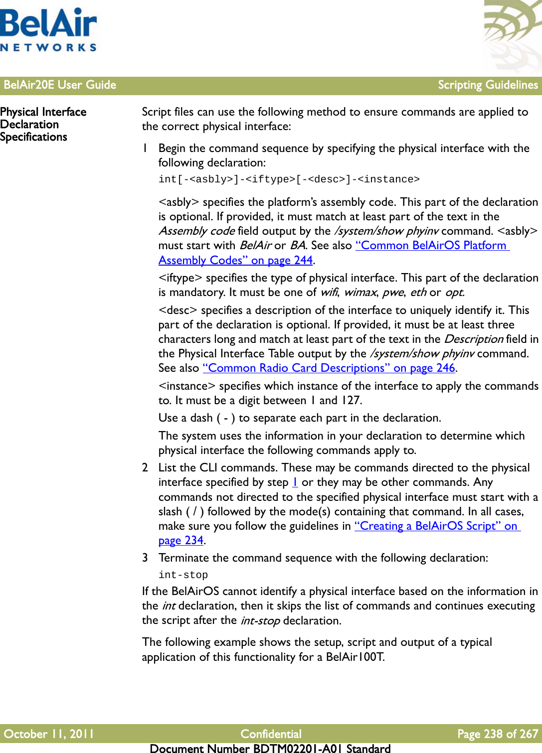 BelAir20E User Guide Scripting GuidelinesOctober 11, 2011 Confidential Page 238 of 267Document Number BDTM02201-A01 StandardPhysical Interface Declaration SpecificationsScript files can use the following method to ensure commands are applied to the correct physical interface:1 Begin the command sequence by specifying the physical interface with the following declaration:int[-&lt;asbly&gt;]-&lt;iftype&gt;[-&lt;desc&gt;]-&lt;instance&gt;&lt;asbly&gt; specifies the platform’s assembly code. This part of the declaration is optional. If provided, it must match at least part of the text in the Assembly code field output by the /system/show phyinv command. &lt;asbly&gt; must start with BelAir or BA. See also “Common BelAirOS Platform Assembly Codes” on page 244.&lt;iftype&gt; specifies the type of physical interface. This part of the declaration is mandatory. It must be one of wifi, wimax, pwe, eth or opt.&lt;desc&gt; specifies a description of the interface to uniquely identify it. This part of the declaration is optional. If provided, it must be at least three characters long and match at least part of the text in the Description field in the Physical Interface Table output by the /system/show phyinv command. See also “Common Radio Card Descriptions” on page 246.&lt;instance&gt; specifies which instance of the interface to apply the commands to. It must be a digit between 1 and 127.Use a dash ( - ) to separate each part in the declaration. The system uses the information in your declaration to determine which physical interface the following commands apply to.2 List the CLI commands. These may be commands directed to the physical interface specified by step 1 or they may be other commands. Any commands not directed to the specified physical interface must start with a slash ( / ) followed by the mode(s) containing that command. In all cases, make sure you follow the guidelines in “Creating a BelAirOS Script” on page 234.3 Terminate the command sequence with the following declaration:int-stopIf the BelAirOS cannot identify a physical interface based on the information in the int declaration, then it skips the list of commands and continues executing the script after the int-stop declaration.The following example shows the setup, script and output of a typical application of this functionality for a BelAir100T.