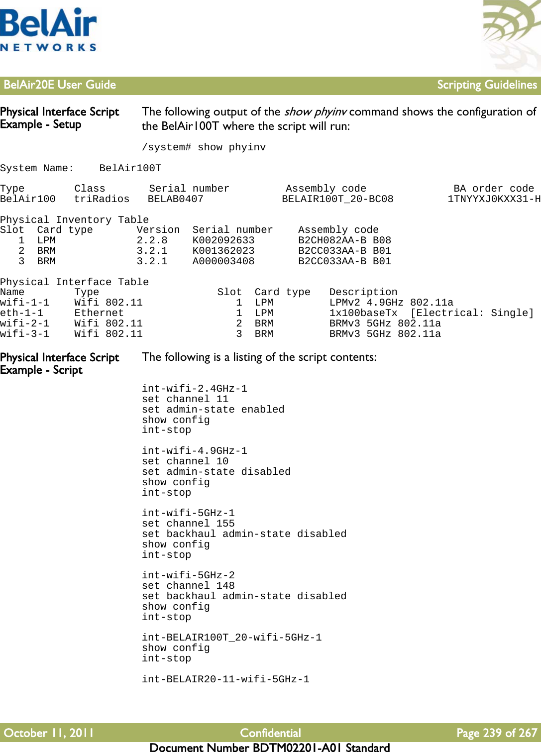 BelAir20E User Guide Scripting GuidelinesOctober 11, 2011 Confidential Page 239 of 267Document Number BDTM02201-A01 StandardPhysical Interface Script Example - Setup The following output of the show phyinv command shows the configuration of the BelAir100T where the script will run:/system# show phyinvSystem Name:    BelAir100T Type        Class       Serial number         Assembly code              BA order codeBelAir100   triRadios   BELAB0407             BELAIR100T_20-BC08         1TNYYXJ0KXX31-H Physical Inventory TableSlot  Card type       Version  Serial number    Assembly code   1  LPM             2.2.8    K002092633       B2CH082AA-B B08   2  BRM             3.2.1    K001362023       B2CC033AA-B B01   3  BRM             3.2.1    A000003408       B2CC033AA-B B01 Physical Interface TableName        Type                   Slot  Card type   Descriptionwifi-1-1    Wifi 802.11               1  LPM         LPMv2 4.9GHz 802.11aeth-1-1     Ethernet                  1  LPM         1x100baseTx  [Electrical: Single]wifi-2-1    Wifi 802.11               2  BRM         BRMv3 5GHz 802.11awifi-3-1    Wifi 802.11               3  BRM         BRMv3 5GHz 802.11aPhysical Interface Script Example - Script The following is a listing of the script contents:int-wifi-2.4GHz-1set channel 11set admin-state enabledshow configint-stopint-wifi-4.9GHz-1set channel 10set admin-state disabledshow configint-stopint-wifi-5GHz-1set channel 155set backhaul admin-state disabledshow configint-stopint-wifi-5GHz-2set channel 148set backhaul admin-state disabledshow configint-stopint-BELAIR100T_20-wifi-5GHz-1show configint-stopint-BELAIR20-11-wifi-5GHz-1