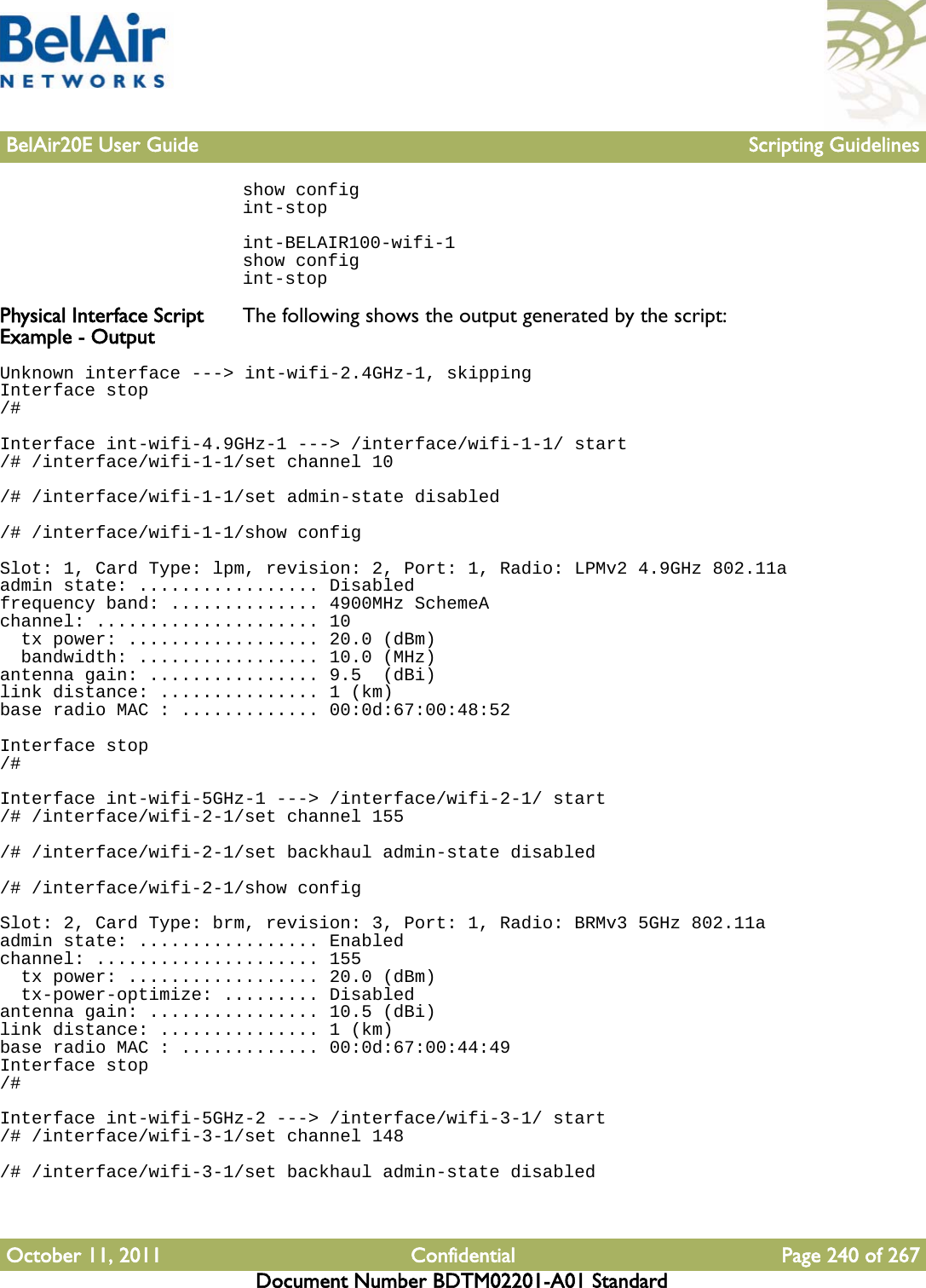 BelAir20E User Guide Scripting GuidelinesOctober 11, 2011 Confidential Page 240 of 267Document Number BDTM02201-A01 Standardshow configint-stopint-BELAIR100-wifi-1show configint-stopPhysical Interface Script Example - Output The following shows the output generated by the script:Unknown interface ---&gt; int-wifi-2.4GHz-1, skippingInterface stop/#Interface int-wifi-4.9GHz-1 ---&gt; /interface/wifi-1-1/ start/# /interface/wifi-1-1/set channel 10/# /interface/wifi-1-1/set admin-state disabled/# /interface/wifi-1-1/show configSlot: 1, Card Type: lpm, revision: 2, Port: 1, Radio: LPMv2 4.9GHz 802.11aadmin state: ................. Disabledfrequency band: .............. 4900MHz SchemeAchannel: ..................... 10  tx power: .................. 20.0 (dBm)  bandwidth: ................. 10.0 (MHz)antenna gain: ................ 9.5  (dBi)link distance: ............... 1 (km)base radio MAC : ............. 00:0d:67:00:48:52Interface stop/#Interface int-wifi-5GHz-1 ---&gt; /interface/wifi-2-1/ start/# /interface/wifi-2-1/set channel 155/# /interface/wifi-2-1/set backhaul admin-state disabled/# /interface/wifi-2-1/show configSlot: 2, Card Type: brm, revision: 3, Port: 1, Radio: BRMv3 5GHz 802.11aadmin state: ................. Enabledchannel: ..................... 155  tx power: .................. 20.0 (dBm)  tx-power-optimize: ......... Disabledantenna gain: ................ 10.5 (dBi)link distance: ............... 1 (km)base radio MAC : ............. 00:0d:67:00:44:49Interface stop/#Interface int-wifi-5GHz-2 ---&gt; /interface/wifi-3-1/ start/# /interface/wifi-3-1/set channel 148/# /interface/wifi-3-1/set backhaul admin-state disabled