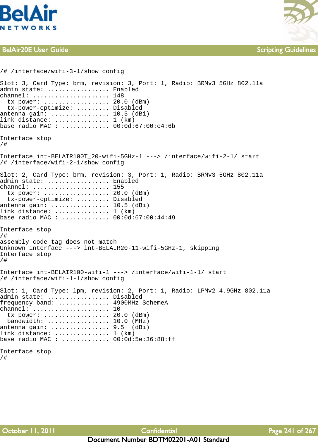 BelAir20E User Guide Scripting GuidelinesOctober 11, 2011 Confidential Page 241 of 267Document Number BDTM02201-A01 Standard/# /interface/wifi-3-1/show configSlot: 3, Card Type: brm, revision: 3, Port: 1, Radio: BRMv3 5GHz 802.11aadmin state: ................. Enabledchannel: ..................... 148  tx power: .................. 20.0 (dBm)  tx-power-optimize: ......... Disabledantenna gain: ................ 10.5 (dBi)link distance: ............... 1 (km)base radio MAC : ............. 00:0d:67:00:c4:6bInterface stop/#Interface int-BELAIR100T_20-wifi-5GHz-1 ---&gt; /interface/wifi-2-1/ start/# /interface/wifi-2-1/show configSlot: 2, Card Type: brm, revision: 3, Port: 1, Radio: BRMv3 5GHz 802.11aadmin state: ................. Enabledchannel: ..................... 155  tx power: .................. 20.0 (dBm)  tx-power-optimize: ......... Disabledantenna gain: ................ 10.5 (dBi)link distance: ............... 1 (km)base radio MAC : ............. 00:0d:67:00:44:49Interface stop/#assembly code tag does not matchUnknown interface ---&gt; int-BELAIR20-11-wifi-5GHz-1, skippingInterface stop/#Interface int-BELAIR100-wifi-1 ---&gt; /interface/wifi-1-1/ start/# /interface/wifi-1-1/show configSlot: 1, Card Type: lpm, revision: 2, Port: 1, Radio: LPMv2 4.9GHz 802.11aadmin state: ................. Disabledfrequency band: .............. 4900MHz SchemeAchannel: ..................... 10  tx power: .................. 20.0 (dBm)  bandwidth: ................. 10.0 (MHz)antenna gain: ................ 9.5  (dBi)link distance: ............... 1 (km)base radio MAC : ............. 00:0d:5e:36:88:ffInterface stop/#