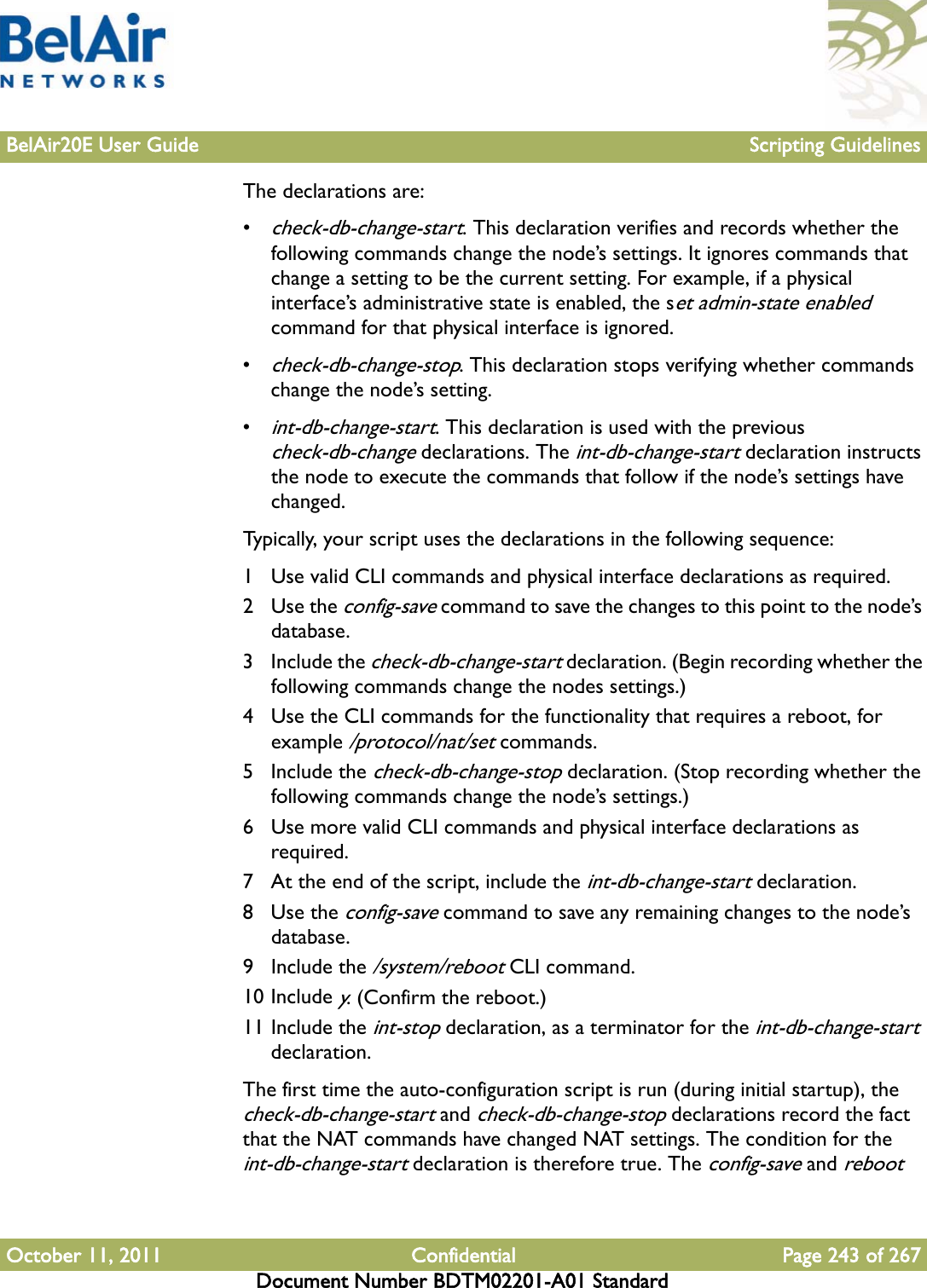 BelAir20E User Guide Scripting GuidelinesOctober 11, 2011 Confidential Page 243 of 267Document Number BDTM02201-A01 StandardThe declarations are:•check-db-change-start. This declaration verifies and records whether the following commands change the node’s settings. It ignores commands that change a setting to be the current setting. For example, if a physical interface’s administrative state is enabled, the set admin-state enabled command for that physical interface is ignored.•check-db-change-stop. This declaration stops verifying whether commands change the node’s setting.•int-db-change-start. This declaration is used with the previous check-db-change declarations. The int-db-change-start declaration instructs the node to execute the commands that follow if the node’s settings have changed. Typically, your script uses the declarations in the following sequence:1 Use valid CLI commands and physical interface declarations as required.2Use the config-save command to save the changes to this point to the node’s database.3 Include the check-db-change-start declaration. (Begin recording whether the following commands change the nodes settings.)4 Use the CLI commands for the functionality that requires a reboot, for example /protocol/nat/set commands.5 Include the check-db-change-stop declaration. (Stop recording whether the following commands change the node’s settings.)6 Use more valid CLI commands and physical interface declarations as required.7 At the end of the script, include the int-db-change-start declaration.8Use the config-save command to save any remaining changes to the node’s database.9 Include the /system/reboot CLI command. 10 Include y. (Confirm the reboot.)11 Include the int-stop declaration, as a terminator for the int-db-change-start declaration.The first time the auto-configuration script is run (during initial startup), the check-db-change-start and check-db-change-stop declarations record the fact that the NAT commands have changed NAT settings. The condition for the int-db-change-start declaration is therefore true. The config-save and reboot 