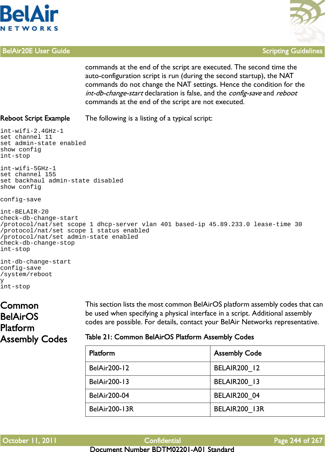 BelAir20E User Guide Scripting GuidelinesOctober 11, 2011 Confidential Page 244 of 267Document Number BDTM02201-A01 Standardcommands at the end of the script are executed. The second time the auto-configuration script is run (during the second startup), the NAT commands do not change the NAT settings. Hence the condition for the int-db-change-start declaration is false, and the config-save and reboot commands at the end of the script are not executed.Reboot Script Example The following is a listing of a typical script:int-wifi-2.4GHz-1set channel 11set admin-state enabledshow configint-stopint-wifi-5GHz-1set channel 155set backhaul admin-state disabledshow configconfig-saveint-BELAIR-20check-db-change-start/protocol/nat/set scope 1 dhcp-server vlan 401 based-ip 45.89.233.0 lease-time 30/protocol/nat/set scope 1 status enabled/protocol/nat/set admin-state enabledcheck-db-change-stopint-stopint-db-change-startconfig-save/system/rebootyint-stopCommon BelAirOS Platform Assembly CodesThis section lists the most common BelAirOS platform assembly codes that can be used when specifying a physical interface in a script. Additional assembly codes are possible. For details, contact your BelAir Networks representative.Table 21: Common BelAirOS Platform Assembly Codes Platform Assembly CodeBelAir200-12 BELAIR200_12BelAir200-13 BELAIR200_13BelAir200-04 BELAIR200_04BelAir200-13R BELAIR200_13R