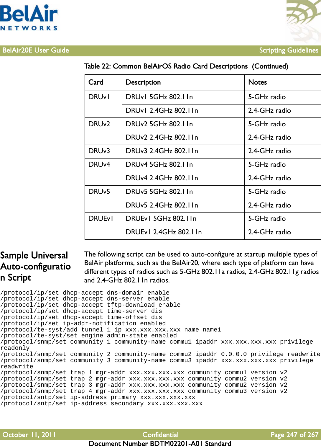 BelAir20E User Guide Scripting GuidelinesOctober 11, 2011 Confidential Page 247 of 267Document Number BDTM02201-A01 StandardSample Universal Auto-configuration ScriptThe following script can be used to auto-configure at startup multiple types of BelAir platforms, such as the BelAir20, where each type of platform can have different types of radios such as 5-GHz 802.11a radios, 2.4-GHz 802.11g radios and 2.4-GHz 802.11n radios./protocol/ip/set dhcp-accept dns-domain enable/protocol/ip/set dhcp-accept dns-server enable/protocol/ip/set dhcp-accept tftp-download enable/protocol/ip/set dhcp-accept time-server dis/protocol/ip/set dhcp-accept time-offset dis/protocol/ip/set ip-addr-notification enabled/protocol/te-syst/add tunnel 1 ip xxx.xxx.xxx.xxx name name1/protocol/te-syst/set engine admin-state enabled/protocol/snmp/set community 1 community-name commu1 ipaddr xxx.xxx.xxx.xxx privilege readonly/protocol/snmp/set community 2 community-name commu2 ipaddr 0.0.0.0 privilege readwrite/protocol/snmp/set community 3 community-name commu3 ipaddr xxx.xxx.xxx.xxx privilege readwrite/protocol/snmp/set trap 1 mgr-addr xxx.xxx.xxx.xxx community commu1 version v2/protocol/snmp/set trap 2 mgr-addr xxx.xxx.xxx.xxx community commu2 version v2/protocol/snmp/set trap 3 mgr-addr xxx.xxx.xxx.xxx community commu2 version v2/protocol/snmp/set trap 4 mgr-addr xxx.xxx.xxx.xxx community commu3 version v2/protocol/sntp/set ip-address primary xxx.xxx.xxx.xxx/protocol/sntp/set ip-address secondary xxx.xxx.xxx.xxxDRUv1 DRUv1 5GHz 802.11n 5-GHz radioDRUv1 2.4GHz 802.11n 2.4-GHz radioDRUv2 DRUv2 5GHz 802.11n 5-GHz radioDRUv2 2.4GHz 802.11n 2.4-GHz radioDRUv3 DRUv3 2.4GHz 802.11n 2.4-GHz radioDRUv4 DRUv4 5GHz 802.11n 5-GHz radioDRUv4 2.4GHz 802.11n 2.4-GHz radioDRUv5 DRUv5 5GHz 802.11n 5-GHz radioDRUv5 2.4GHz 802.11n 2.4-GHz radioDRUEv1 DRUEv1 5GHz 802.11n 5-GHz radioDRUEv1 2.4GHz 802.11n 2.4-GHz radioTable 22: Common BelAirOS Radio Card Descriptions  (Continued)Card Description Notes