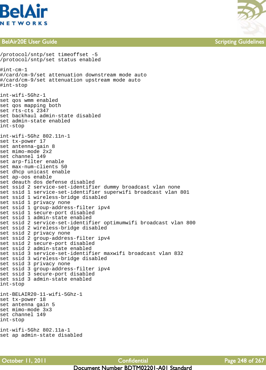 BelAir20E User Guide Scripting GuidelinesOctober 11, 2011 Confidential Page 248 of 267Document Number BDTM02201-A01 Standard/protocol/sntp/set timeoffset -5/protocol/sntp/set status enabled#int-cm-1#/card/cm-9/set attenuation downstream mode auto#/card/cm-9/set attenuation upstream mode auto#int-stopint-wifi-5Ghz-1set qos wmm enabledset qos mapping bothset rts-cts 2347set backhaul admin-state disabledset admin-state enabledint-stopint-wifi-5Ghz 802.11n-1set tx-power 17set antenna-gain 8set mimo-mode 2x2set channel 149set arp-filter enableset max-num-clients 50set dhcp unicast enableset ap-oos enableset deauth dos defense disabledset ssid 2 service-set-identifier dummy broadcast vlan noneset ssid 1 service-set-identifier superwifi broadcast vlan 801set ssid 1 wireless-bridge disabledset ssid 1 privacy noneset ssid 1 group-address-filter ipv4set ssid 1 secure-port disabledset ssid 1 admin-state enabledset ssid 2 service-set-identifier optimumwifi broadcast vlan 800set ssid 2 wireless-bridge disabledset ssid 2 privacy noneset ssid 2 group-address-filter ipv4set ssid 2 secure-port disabledset ssid 2 admin-state enabledset ssid 3 service-set-identifier maxwifi broadcast vlan 832set ssid 3 wireless-bridge disabledset ssid 3 privacy noneset ssid 3 group-address-filter ipv4set ssid 3 secure-port disabledset ssid 3 admin-state enabledint-stopint-BELAIR20-11-wifi-5Ghz-1set tx-power 18set antenna gain 5set mimo-mode 3x3set channel 149int-stopint-wifi-5Ghz 802.11a-1set ap admin-state disabled