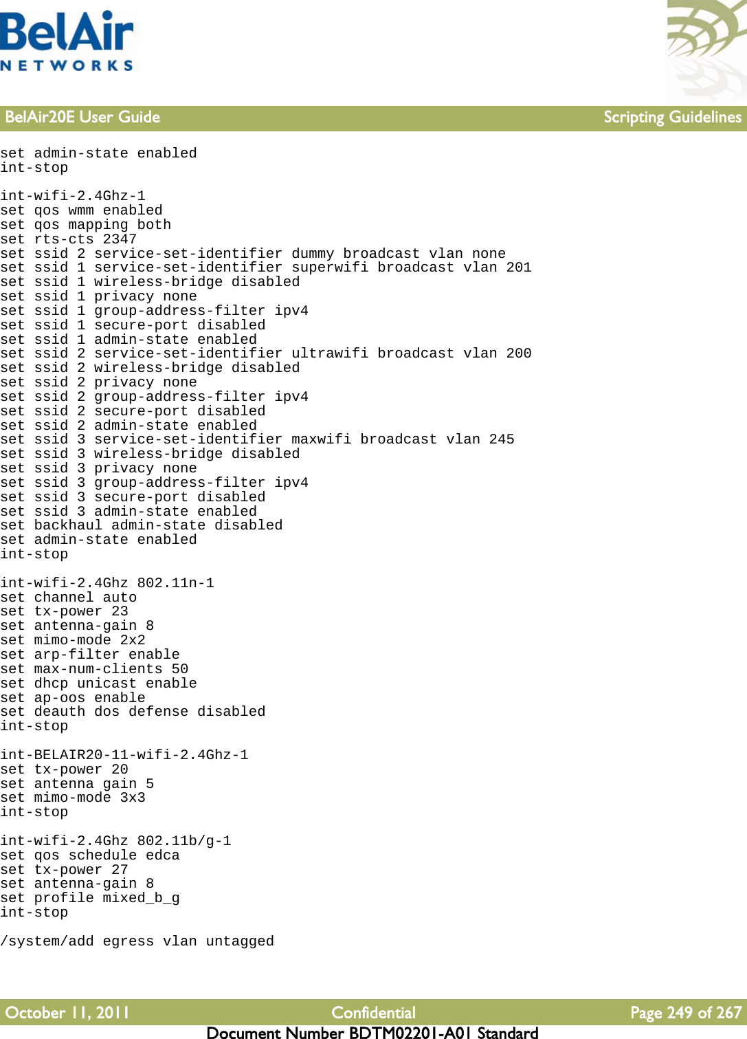 BelAir20E User Guide Scripting GuidelinesOctober 11, 2011 Confidential Page 249 of 267Document Number BDTM02201-A01 Standardset admin-state enabledint-stopint-wifi-2.4Ghz-1set qos wmm enabledset qos mapping bothset rts-cts 2347set ssid 2 service-set-identifier dummy broadcast vlan noneset ssid 1 service-set-identifier superwifi broadcast vlan 201set ssid 1 wireless-bridge disabledset ssid 1 privacy noneset ssid 1 group-address-filter ipv4set ssid 1 secure-port disabledset ssid 1 admin-state enabledset ssid 2 service-set-identifier ultrawifi broadcast vlan 200set ssid 2 wireless-bridge disabledset ssid 2 privacy noneset ssid 2 group-address-filter ipv4set ssid 2 secure-port disabledset ssid 2 admin-state enabledset ssid 3 service-set-identifier maxwifi broadcast vlan 245set ssid 3 wireless-bridge disabledset ssid 3 privacy noneset ssid 3 group-address-filter ipv4set ssid 3 secure-port disabledset ssid 3 admin-state enabledset backhaul admin-state disabledset admin-state enabledint-stopint-wifi-2.4Ghz 802.11n-1set channel autoset tx-power 23set antenna-gain 8set mimo-mode 2x2set arp-filter enableset max-num-clients 50set dhcp unicast enableset ap-oos enableset deauth dos defense disabledint-stopint-BELAIR20-11-wifi-2.4Ghz-1set tx-power 20set antenna gain 5set mimo-mode 3x3int-stopint-wifi-2.4Ghz 802.11b/g-1set qos schedule edcaset tx-power 27set antenna-gain 8set profile mixed_b_gint-stop/system/add egress vlan untagged