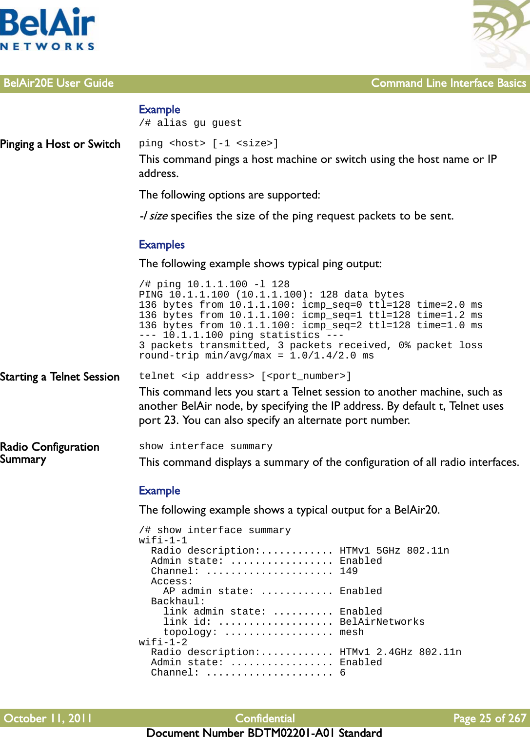 BelAir20E User Guide Command Line Interface BasicsOctober 11, 2011 Confidential Page 25 of 267Document Number BDTM02201-A01 StandardExample/# alias gu guest Pinging a Host or Switch ping &lt;host&gt; [-1 &lt;size&gt;]This command pings a host machine or switch using the host name or IP address.The following options are supported:-l size specifies the size of the ping request packets to be sent.ExamplesThe following example shows typical ping output:/# ping 10.1.1.100 -l 128PING 10.1.1.100 (10.1.1.100): 128 data bytes136 bytes from 10.1.1.100: icmp_seq=0 ttl=128 time=2.0 ms136 bytes from 10.1.1.100: icmp_seq=1 ttl=128 time=1.2 ms136 bytes from 10.1.1.100: icmp_seq=2 ttl=128 time=1.0 ms--- 10.1.1.100 ping statistics ---3 packets transmitted, 3 packets received, 0% packet lossround-trip min/avg/max = 1.0/1.4/2.0 msStarting a Telnet Session telnet &lt;ip address&gt; [&lt;port_number&gt;]This command lets you start a Telnet session to another machine, such as another BelAir node, by specifying the IP address. By default t, Telnet uses port 23. You can also specify an alternate port number.Radio Configuration Summaryshow interface summaryThis command displays a summary of the configuration of all radio interfaces.ExampleThe following example shows a typical output for a BelAir20./# show interface summarywifi-1-1  Radio description:............ HTMv1 5GHz 802.11n  Admin state: ................. Enabled  Channel: ..................... 149  Access:    AP admin state: ............ Enabled  Backhaul:    link admin state: .......... Enabled    link id: ................... BelAirNetworks    topology: .................. meshwifi-1-2  Radio description:............ HTMv1 2.4GHz 802.11n  Admin state: ................. Enabled  Channel: ..................... 6