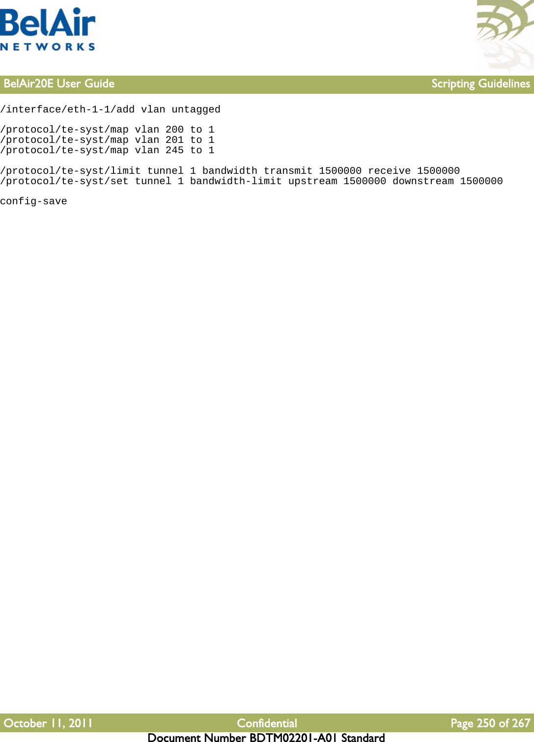 BelAir20E User Guide Scripting GuidelinesOctober 11, 2011 Confidential Page 250 of 267Document Number BDTM02201-A01 Standard/interface/eth-1-1/add vlan untagged/protocol/te-syst/map vlan 200 to 1/protocol/te-syst/map vlan 201 to 1/protocol/te-syst/map vlan 245 to 1/protocol/te-syst/limit tunnel 1 bandwidth transmit 1500000 receive 1500000/protocol/te-syst/set tunnel 1 bandwidth-limit upstream 1500000 downstream 1500000config-save