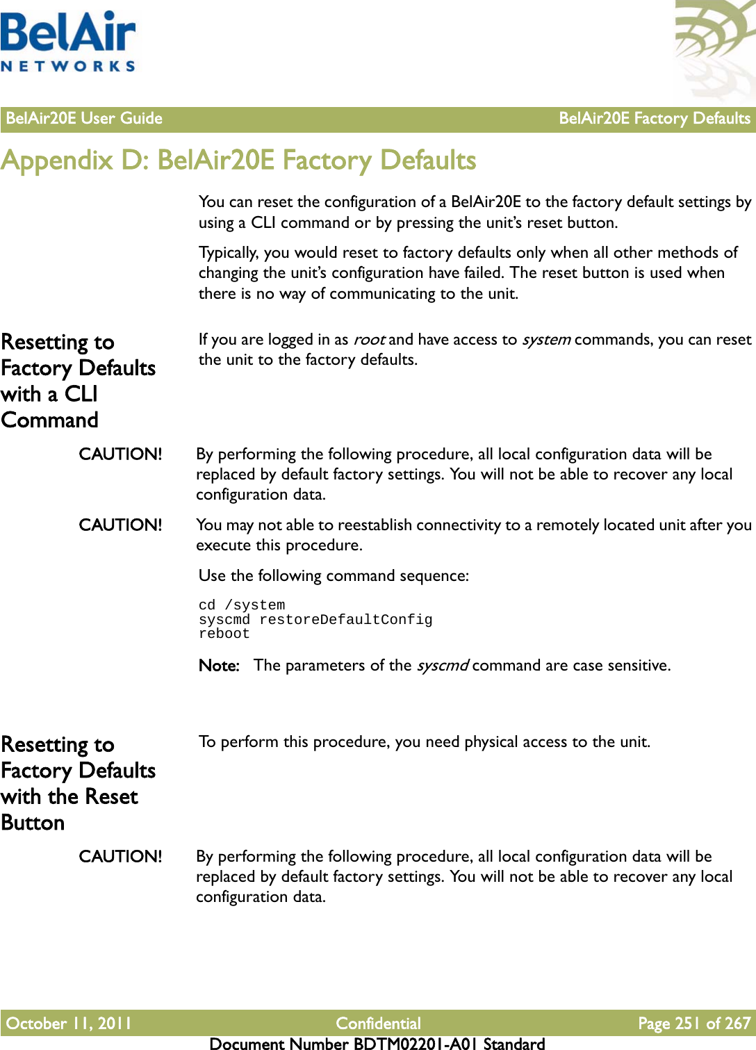 BelAir20E User Guide BelAir20E Factory DefaultsOctober 11, 2011 Confidential Page 251 of 267Document Number BDTM02201-A01 StandardAppendix D: BelAir20E Factory DefaultsYou can reset the configuration of a BelAir20E to the factory default settings by using a CLI command or by pressing the unit’s reset button.Typically, you would reset to factory defaults only when all other methods of changing the unit’s configuration have failed. The reset button is used when there is no way of communicating to the unit.Resetting to Factory Defaults with a CLI CommandIf you are logged in as root and have access to system commands, you can reset the unit to the factory defaults. CAUTION! By performing the following procedure, all local configuration data will be replaced by default factory settings. You will not be able to recover any local configuration data. CAUTION! You may not able to reestablish connectivity to a remotely located unit after you execute this procedure.Use the following command sequence:cd /systemsyscmd restoreDefaultConfigrebootNote: The parameters of the syscmd command are case sensitive.Resetting to Factory Defaults with the Reset ButtonTo perform this procedure, you need physical access to the unit.CAUTION! By performing the following procedure, all local configuration data will be replaced by default factory settings. You will not be able to recover any local configuration data. 