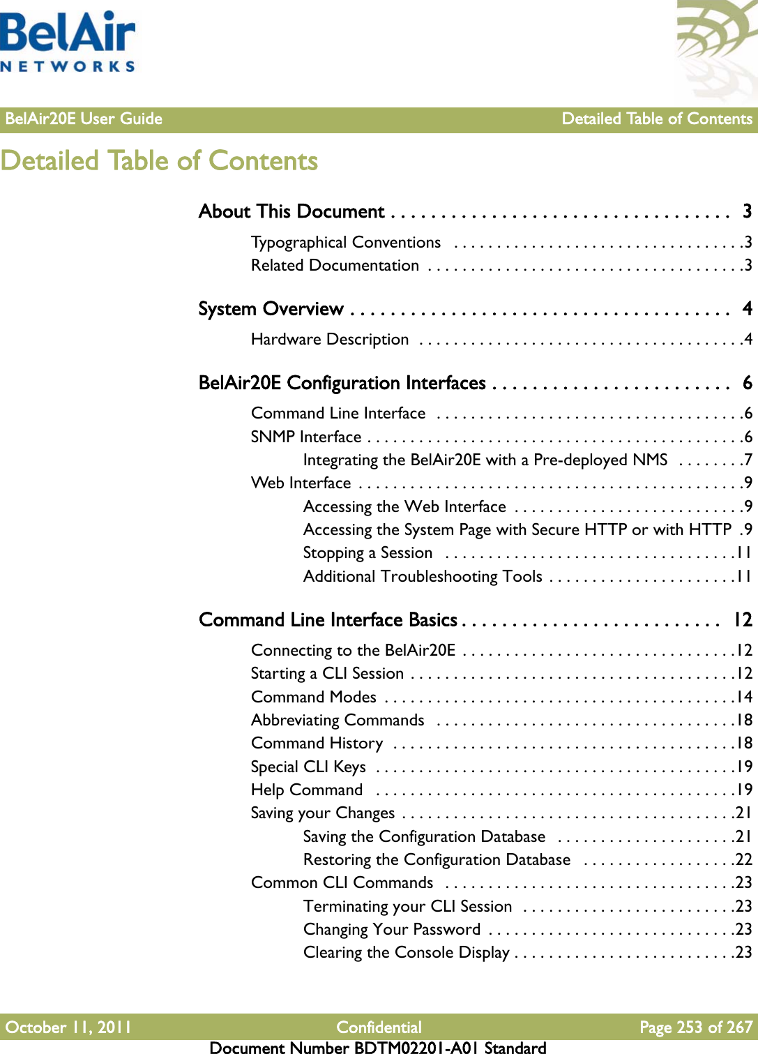 BelAir20E User Guide Detailed Table of ContentsOctober 11, 2011 Confidential Page 253 of 267Document Number BDTM02201-A01 StandardDetailed Table of ContentsAbout This Document . . . . . . . . . . . . . . . . . . . . . . . . . . . . . . . . . .  3Typographical Conventions   . . . . . . . . . . . . . . . . . . . . . . . . . . . . . . . . . .3Related Documentation  . . . . . . . . . . . . . . . . . . . . . . . . . . . . . . . . . . . . .3System Overview . . . . . . . . . . . . . . . . . . . . . . . . . . . . . . . . . . . . . .  4Hardware Description  . . . . . . . . . . . . . . . . . . . . . . . . . . . . . . . . . . . . . .4BelAir20E Configuration Interfaces . . . . . . . . . . . . . . . . . . . . . . . .  6Command Line Interface  . . . . . . . . . . . . . . . . . . . . . . . . . . . . . . . . . . . .6SNMP Interface . . . . . . . . . . . . . . . . . . . . . . . . . . . . . . . . . . . . . . . . . . . .6Integrating the BelAir20E with a Pre-deployed NMS  . . . . . . . .7Web Interface  . . . . . . . . . . . . . . . . . . . . . . . . . . . . . . . . . . . . . . . . . . . . .9Accessing the Web Interface  . . . . . . . . . . . . . . . . . . . . . . . . . . .9Accessing the System Page with Secure HTTP or with HTTP  .9Stopping a Session   . . . . . . . . . . . . . . . . . . . . . . . . . . . . . . . . . .11Additional Troubleshooting Tools . . . . . . . . . . . . . . . . . . . . . .11Command Line Interface Basics . . . . . . . . . . . . . . . . . . . . . . . . . .  12Connecting to the BelAir20E  . . . . . . . . . . . . . . . . . . . . . . . . . . . . . . . .12Starting a CLI Session . . . . . . . . . . . . . . . . . . . . . . . . . . . . . . . . . . . . . .12Command Modes  . . . . . . . . . . . . . . . . . . . . . . . . . . . . . . . . . . . . . . . . .14Abbreviating Commands   . . . . . . . . . . . . . . . . . . . . . . . . . . . . . . . . . . .18Command History  . . . . . . . . . . . . . . . . . . . . . . . . . . . . . . . . . . . . . . . .18Special CLI Keys  . . . . . . . . . . . . . . . . . . . . . . . . . . . . . . . . . . . . . . . . . .19Help Command   . . . . . . . . . . . . . . . . . . . . . . . . . . . . . . . . . . . . . . . . . .19Saving your Changes . . . . . . . . . . . . . . . . . . . . . . . . . . . . . . . . . . . . . . .21Saving the Configuration Database   . . . . . . . . . . . . . . . . . . . . .21Restoring the Configuration Database   . . . . . . . . . . . . . . . . . .22Common CLI Commands  . . . . . . . . . . . . . . . . . . . . . . . . . . . . . . . . . .23Terminating your CLI Session  . . . . . . . . . . . . . . . . . . . . . . . . .23Changing Your Password  . . . . . . . . . . . . . . . . . . . . . . . . . . . . .23Clearing the Console Display . . . . . . . . . . . . . . . . . . . . . . . . . .23