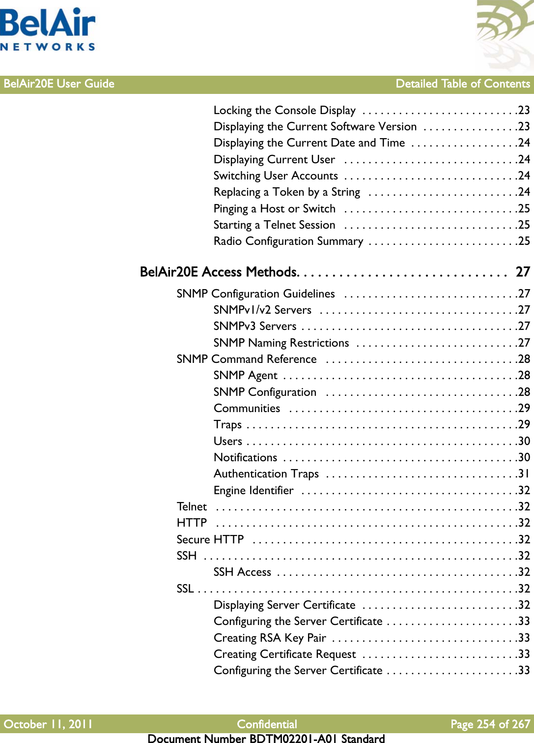 BelAir20E User Guide Detailed Table of ContentsOctober 11, 2011 Confidential Page 254 of 267Document Number BDTM02201-A01 StandardLocking the Console Display  . . . . . . . . . . . . . . . . . . . . . . . . . .23Displaying the Current Software Version  . . . . . . . . . . . . . . . .23Displaying the Current Date and Time  . . . . . . . . . . . . . . . . . .24Displaying Current User   . . . . . . . . . . . . . . . . . . . . . . . . . . . . .24Switching User Accounts  . . . . . . . . . . . . . . . . . . . . . . . . . . . . .24Replacing a Token by a String  . . . . . . . . . . . . . . . . . . . . . . . . .24Pinging a Host or Switch  . . . . . . . . . . . . . . . . . . . . . . . . . . . . .25Starting a Telnet Session   . . . . . . . . . . . . . . . . . . . . . . . . . . . . .25Radio Configuration Summary  . . . . . . . . . . . . . . . . . . . . . . . . .25BelAir20E Access Methods. . . . . . . . . . . . . . . . . . . . . . . . . . . . . .  27SNMP Configuration Guidelines   . . . . . . . . . . . . . . . . . . . . . . . . . . . . .27SNMPv1/v2 Servers  . . . . . . . . . . . . . . . . . . . . . . . . . . . . . . . . .27SNMPv3 Servers . . . . . . . . . . . . . . . . . . . . . . . . . . . . . . . . . . . .27SNMP Naming Restrictions  . . . . . . . . . . . . . . . . . . . . . . . . . . .27SNMP Command Reference   . . . . . . . . . . . . . . . . . . . . . . . . . . . . . . . .28SNMP Agent  . . . . . . . . . . . . . . . . . . . . . . . . . . . . . . . . . . . . . . .28SNMP Configuration   . . . . . . . . . . . . . . . . . . . . . . . . . . . . . . . .28Communities   . . . . . . . . . . . . . . . . . . . . . . . . . . . . . . . . . . . . . .29Traps . . . . . . . . . . . . . . . . . . . . . . . . . . . . . . . . . . . . . . . . . . . . .29Users . . . . . . . . . . . . . . . . . . . . . . . . . . . . . . . . . . . . . . . . . . . . .30Notifications  . . . . . . . . . . . . . . . . . . . . . . . . . . . . . . . . . . . . . . .30Authentication Traps  . . . . . . . . . . . . . . . . . . . . . . . . . . . . . . . .31Engine Identifier  . . . . . . . . . . . . . . . . . . . . . . . . . . . . . . . . . . . .32Telnet   . . . . . . . . . . . . . . . . . . . . . . . . . . . . . . . . . . . . . . . . . . . . . . . . . .32HTTP   . . . . . . . . . . . . . . . . . . . . . . . . . . . . . . . . . . . . . . . . . . . . . . . . . .32Secure HTTP   . . . . . . . . . . . . . . . . . . . . . . . . . . . . . . . . . . . . . . . . . . . .32SSH  . . . . . . . . . . . . . . . . . . . . . . . . . . . . . . . . . . . . . . . . . . . . . . . . . . . .32SSH Access  . . . . . . . . . . . . . . . . . . . . . . . . . . . . . . . . . . . . . . . .32SSL . . . . . . . . . . . . . . . . . . . . . . . . . . . . . . . . . . . . . . . . . . . . . . . . . . . . .32Displaying Server Certificate  . . . . . . . . . . . . . . . . . . . . . . . . . .32Configuring the Server Certificate . . . . . . . . . . . . . . . . . . . . . .33Creating RSA Key Pair  . . . . . . . . . . . . . . . . . . . . . . . . . . . . . . .33Creating Certificate Request  . . . . . . . . . . . . . . . . . . . . . . . . . .33Configuring the Server Certificate . . . . . . . . . . . . . . . . . . . . . .33