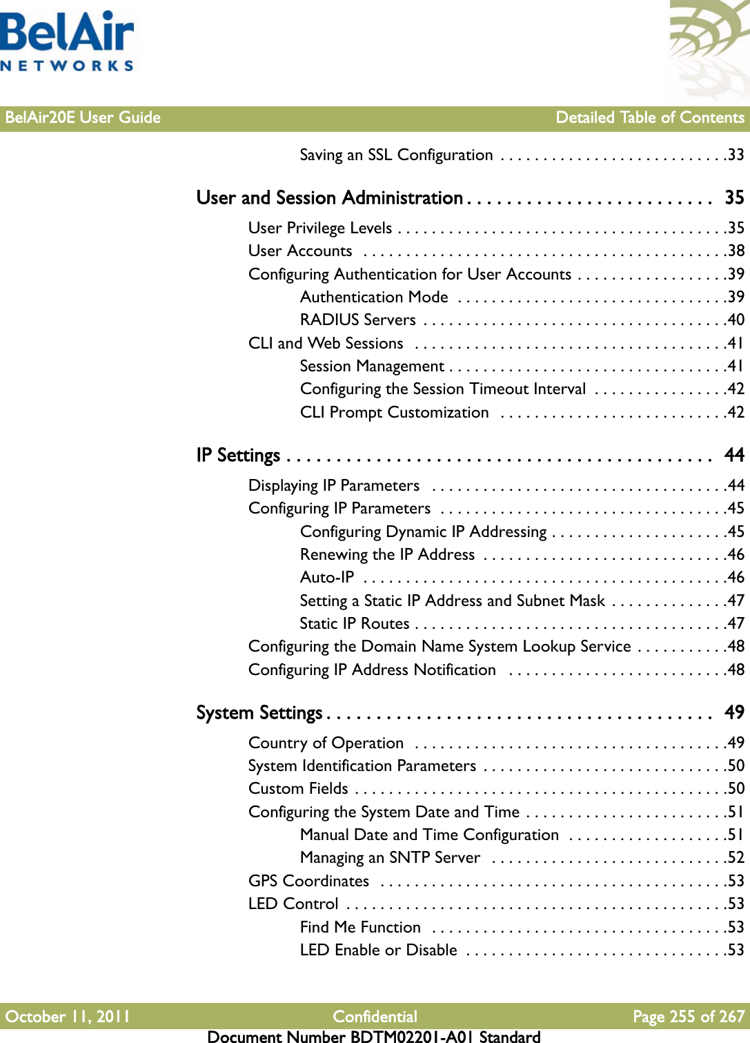 BelAir20E User Guide Detailed Table of ContentsOctober 11, 2011 Confidential Page 255 of 267Document Number BDTM02201-A01 StandardSaving an SSL Configuration  . . . . . . . . . . . . . . . . . . . . . . . . . . .33User and Session Administration . . . . . . . . . . . . . . . . . . . . . . . . .  35User Privilege Levels . . . . . . . . . . . . . . . . . . . . . . . . . . . . . . . . . . . . . . .35User Accounts  . . . . . . . . . . . . . . . . . . . . . . . . . . . . . . . . . . . . . . . . . . .38Configuring Authentication for User Accounts . . . . . . . . . . . . . . . . . .39Authentication Mode  . . . . . . . . . . . . . . . . . . . . . . . . . . . . . . . .39RADIUS Servers  . . . . . . . . . . . . . . . . . . . . . . . . . . . . . . . . . . . .40CLI and Web Sessions  . . . . . . . . . . . . . . . . . . . . . . . . . . . . . . . . . . . . .41Session Management . . . . . . . . . . . . . . . . . . . . . . . . . . . . . . . . .41Configuring the Session Timeout Interval  . . . . . . . . . . . . . . . .42CLI Prompt Customization  . . . . . . . . . . . . . . . . . . . . . . . . . . .42IP Settings . . . . . . . . . . . . . . . . . . . . . . . . . . . . . . . . . . . . . . . . . . .  44Displaying IP Parameters   . . . . . . . . . . . . . . . . . . . . . . . . . . . . . . . . . . .44Configuring IP Parameters  . . . . . . . . . . . . . . . . . . . . . . . . . . . . . . . . . .45Configuring Dynamic IP Addressing . . . . . . . . . . . . . . . . . . . . .45Renewing the IP Address  . . . . . . . . . . . . . . . . . . . . . . . . . . . . .46Auto-IP  . . . . . . . . . . . . . . . . . . . . . . . . . . . . . . . . . . . . . . . . . . .46Setting a Static IP Address and Subnet Mask . . . . . . . . . . . . . .47Static IP Routes . . . . . . . . . . . . . . . . . . . . . . . . . . . . . . . . . . . . .47Configuring the Domain Name System Lookup Service . . . . . . . . . . .48Configuring IP Address Notification   . . . . . . . . . . . . . . . . . . . . . . . . . .48System Settings . . . . . . . . . . . . . . . . . . . . . . . . . . . . . . . . . . . . . . .  49Country of Operation  . . . . . . . . . . . . . . . . . . . . . . . . . . . . . . . . . . . . .49System Identification Parameters . . . . . . . . . . . . . . . . . . . . . . . . . . . . .50Custom Fields . . . . . . . . . . . . . . . . . . . . . . . . . . . . . . . . . . . . . . . . . . . .50Configuring the System Date and Time . . . . . . . . . . . . . . . . . . . . . . . .51Manual Date and Time Configuration  . . . . . . . . . . . . . . . . . . .51Managing an SNTP Server  . . . . . . . . . . . . . . . . . . . . . . . . . . . .52GPS Coordinates  . . . . . . . . . . . . . . . . . . . . . . . . . . . . . . . . . . . . . . . . .53LED Control  . . . . . . . . . . . . . . . . . . . . . . . . . . . . . . . . . . . . . . . . . . . . .53Find Me Function  . . . . . . . . . . . . . . . . . . . . . . . . . . . . . . . . . . .53LED Enable or Disable  . . . . . . . . . . . . . . . . . . . . . . . . . . . . . . .53