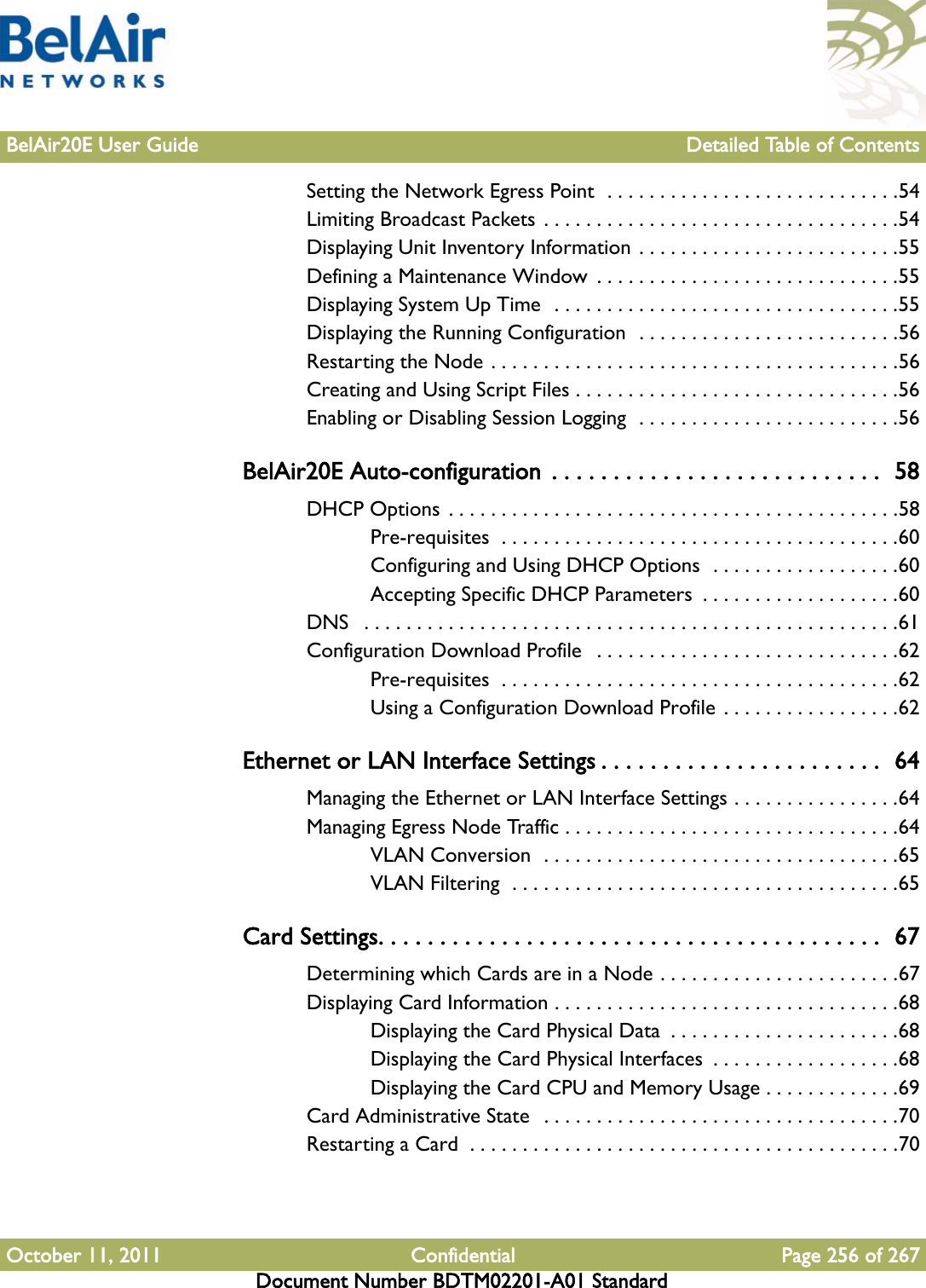 BelAir20E User Guide Detailed Table of ContentsOctober 11, 2011 Confidential Page 256 of 267Document Number BDTM02201-A01 StandardSetting the Network Egress Point  . . . . . . . . . . . . . . . . . . . . . . . . . . . .54Limiting Broadcast Packets . . . . . . . . . . . . . . . . . . . . . . . . . . . . . . . . . .54Displaying Unit Inventory Information . . . . . . . . . . . . . . . . . . . . . . . . .55Defining a Maintenance Window . . . . . . . . . . . . . . . . . . . . . . . . . . . . .55Displaying System Up Time  . . . . . . . . . . . . . . . . . . . . . . . . . . . . . . . . .55Displaying the Running Configuration  . . . . . . . . . . . . . . . . . . . . . . . . .56Restarting the Node . . . . . . . . . . . . . . . . . . . . . . . . . . . . . . . . . . . . . . .56Creating and Using Script Files . . . . . . . . . . . . . . . . . . . . . . . . . . . . . . .56Enabling or Disabling Session Logging  . . . . . . . . . . . . . . . . . . . . . . . . .56BelAir20E Auto-configuration  . . . . . . . . . . . . . . . . . . . . . . . . . . .  58DHCP Options . . . . . . . . . . . . . . . . . . . . . . . . . . . . . . . . . . . . . . . . . . .58Pre-requisites  . . . . . . . . . . . . . . . . . . . . . . . . . . . . . . . . . . . . . .60Configuring and Using DHCP Options  . . . . . . . . . . . . . . . . . .60Accepting Specific DHCP Parameters  . . . . . . . . . . . . . . . . . . .60DNS   . . . . . . . . . . . . . . . . . . . . . . . . . . . . . . . . . . . . . . . . . . . . . . . . . . .61Configuration Download Profile   . . . . . . . . . . . . . . . . . . . . . . . . . . . . .62Pre-requisites  . . . . . . . . . . . . . . . . . . . . . . . . . . . . . . . . . . . . . .62Using a Configuration Download Profile . . . . . . . . . . . . . . . . .62Ethernet or LAN Interface Settings . . . . . . . . . . . . . . . . . . . . . . .  64Managing the Ethernet or LAN Interface Settings . . . . . . . . . . . . . . . .64Managing Egress Node Traffic . . . . . . . . . . . . . . . . . . . . . . . . . . . . . . . .64VLAN Conversion  . . . . . . . . . . . . . . . . . . . . . . . . . . . . . . . . . .65VLAN Filtering  . . . . . . . . . . . . . . . . . . . . . . . . . . . . . . . . . . . . .65Card Settings. . . . . . . . . . . . . . . . . . . . . . . . . . . . . . . . . . . . . . . . .  67Determining which Cards are in a Node . . . . . . . . . . . . . . . . . . . . . . .67Displaying Card Information . . . . . . . . . . . . . . . . . . . . . . . . . . . . . . . . .68Displaying the Card Physical Data  . . . . . . . . . . . . . . . . . . . . . .68Displaying the Card Physical Interfaces  . . . . . . . . . . . . . . . . . .68Displaying the Card CPU and Memory Usage . . . . . . . . . . . . .69Card Administrative State  . . . . . . . . . . . . . . . . . . . . . . . . . . . . . . . . . .70Restarting a Card  . . . . . . . . . . . . . . . . . . . . . . . . . . . . . . . . . . . . . . . . .70