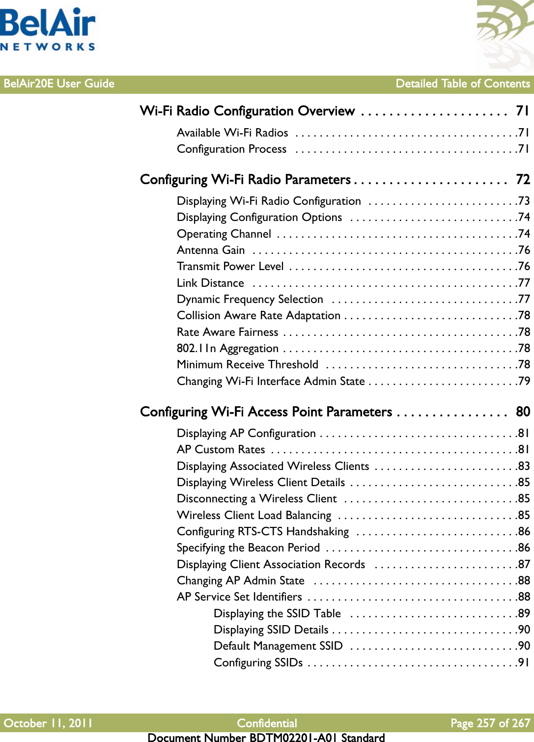 BelAir20E User Guide Detailed Table of ContentsOctober 11, 2011 Confidential Page 257 of 267Document Number BDTM02201-A01 StandardWi-Fi Radio Configuration Overview  . . . . . . . . . . . . . . . . . . . . .  71Available Wi-Fi Radios  . . . . . . . . . . . . . . . . . . . . . . . . . . . . . . . . . . . . .71Configuration Process   . . . . . . . . . . . . . . . . . . . . . . . . . . . . . . . . . . . . .71Configuring Wi-Fi Radio Parameters . . . . . . . . . . . . . . . . . . . . . .  72Displaying Wi-Fi Radio Configuration  . . . . . . . . . . . . . . . . . . . . . . . . .73Displaying Configuration Options  . . . . . . . . . . . . . . . . . . . . . . . . . . . .74Operating Channel  . . . . . . . . . . . . . . . . . . . . . . . . . . . . . . . . . . . . . . . .74Antenna Gain  . . . . . . . . . . . . . . . . . . . . . . . . . . . . . . . . . . . . . . . . . . . .76Transmit Power Level  . . . . . . . . . . . . . . . . . . . . . . . . . . . . . . . . . . . . . .76Link Distance  . . . . . . . . . . . . . . . . . . . . . . . . . . . . . . . . . . . . . . . . . . . .77Dynamic Frequency Selection  . . . . . . . . . . . . . . . . . . . . . . . . . . . . . . .77Collision Aware Rate Adaptation . . . . . . . . . . . . . . . . . . . . . . . . . . . . .78Rate Aware Fairness . . . . . . . . . . . . . . . . . . . . . . . . . . . . . . . . . . . . . . .78802.11n Aggregation . . . . . . . . . . . . . . . . . . . . . . . . . . . . . . . . . . . . . . .78Minimum Receive Threshold  . . . . . . . . . . . . . . . . . . . . . . . . . . . . . . . .78Changing Wi-Fi Interface Admin State . . . . . . . . . . . . . . . . . . . . . . . . .79Configuring Wi-Fi Access Point Parameters . . . . . . . . . . . . . . . .  80Displaying AP Configuration . . . . . . . . . . . . . . . . . . . . . . . . . . . . . . . . .81AP Custom Rates  . . . . . . . . . . . . . . . . . . . . . . . . . . . . . . . . . . . . . . . . .81Displaying Associated Wireless Clients  . . . . . . . . . . . . . . . . . . . . . . . .83Displaying Wireless Client Details . . . . . . . . . . . . . . . . . . . . . . . . . . . .85Disconnecting a Wireless Client  . . . . . . . . . . . . . . . . . . . . . . . . . . . . .85Wireless Client Load Balancing  . . . . . . . . . . . . . . . . . . . . . . . . . . . . . .85Configuring RTS-CTS Handshaking  . . . . . . . . . . . . . . . . . . . . . . . . . . .86Specifying the Beacon Period  . . . . . . . . . . . . . . . . . . . . . . . . . . . . . . . .86Displaying Client Association Records   . . . . . . . . . . . . . . . . . . . . . . . .87Changing AP Admin State   . . . . . . . . . . . . . . . . . . . . . . . . . . . . . . . . . .88AP Service Set Identifiers  . . . . . . . . . . . . . . . . . . . . . . . . . . . . . . . . . . .88Displaying the SSID Table   . . . . . . . . . . . . . . . . . . . . . . . . . . . .89Displaying SSID Details . . . . . . . . . . . . . . . . . . . . . . . . . . . . . . .90Default Management SSID  . . . . . . . . . . . . . . . . . . . . . . . . . . . .90Configuring SSIDs . . . . . . . . . . . . . . . . . . . . . . . . . . . . . . . . . . .91