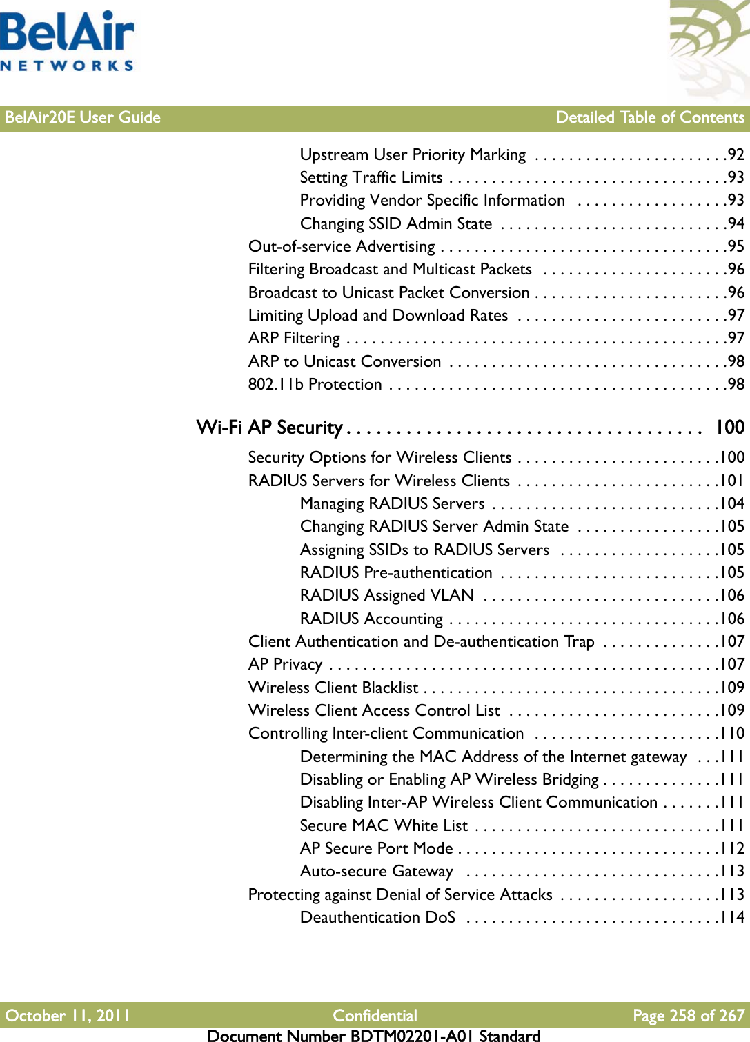 BelAir20E User Guide Detailed Table of ContentsOctober 11, 2011 Confidential Page 258 of 267Document Number BDTM02201-A01 StandardUpstream User Priority Marking  . . . . . . . . . . . . . . . . . . . . . . .92Setting Traffic Limits . . . . . . . . . . . . . . . . . . . . . . . . . . . . . . . . .93Providing Vendor Specific Information   . . . . . . . . . . . . . . . . . .93Changing SSID Admin State  . . . . . . . . . . . . . . . . . . . . . . . . . . .94Out-of-service Advertising . . . . . . . . . . . . . . . . . . . . . . . . . . . . . . . . . .95Filtering Broadcast and Multicast Packets  . . . . . . . . . . . . . . . . . . . . . .96Broadcast to Unicast Packet Conversion . . . . . . . . . . . . . . . . . . . . . . .96Limiting Upload and Download Rates  . . . . . . . . . . . . . . . . . . . . . . . . .97ARP Filtering . . . . . . . . . . . . . . . . . . . . . . . . . . . . . . . . . . . . . . . . . . . . .97ARP to Unicast Conversion  . . . . . . . . . . . . . . . . . . . . . . . . . . . . . . . . .98802.11b Protection . . . . . . . . . . . . . . . . . . . . . . . . . . . . . . . . . . . . . . . .98Wi-Fi AP Security . . . . . . . . . . . . . . . . . . . . . . . . . . . . . . . . . . . .  100Security Options for Wireless Clients . . . . . . . . . . . . . . . . . . . . . . . .100RADIUS Servers for Wireless Clients  . . . . . . . . . . . . . . . . . . . . . . . .101Managing RADIUS Servers . . . . . . . . . . . . . . . . . . . . . . . . . . .104Changing RADIUS Server Admin State  . . . . . . . . . . . . . . . . .105Assigning SSIDs to RADIUS Servers  . . . . . . . . . . . . . . . . . . .105RADIUS Pre-authentication  . . . . . . . . . . . . . . . . . . . . . . . . . .105RADIUS Assigned VLAN  . . . . . . . . . . . . . . . . . . . . . . . . . . . .106RADIUS Accounting . . . . . . . . . . . . . . . . . . . . . . . . . . . . . . . .106Client Authentication and De-authentication Trap  . . . . . . . . . . . . . .107AP Privacy . . . . . . . . . . . . . . . . . . . . . . . . . . . . . . . . . . . . . . . . . . . . . .107Wireless Client Blacklist . . . . . . . . . . . . . . . . . . . . . . . . . . . . . . . . . . .109Wireless Client Access Control List  . . . . . . . . . . . . . . . . . . . . . . . . .109Controlling Inter-client Communication  . . . . . . . . . . . . . . . . . . . . . .110Determining the MAC Address of the Internet gateway  . . .111Disabling or Enabling AP Wireless Bridging . . . . . . . . . . . . . .111Disabling Inter-AP Wireless Client Communication . . . . . . .111Secure MAC White List . . . . . . . . . . . . . . . . . . . . . . . . . . . . .111AP Secure Port Mode . . . . . . . . . . . . . . . . . . . . . . . . . . . . . . .112Auto-secure Gateway   . . . . . . . . . . . . . . . . . . . . . . . . . . . . . .113Protecting against Denial of Service Attacks  . . . . . . . . . . . . . . . . . . .113Deauthentication DoS  . . . . . . . . . . . . . . . . . . . . . . . . . . . . . .114