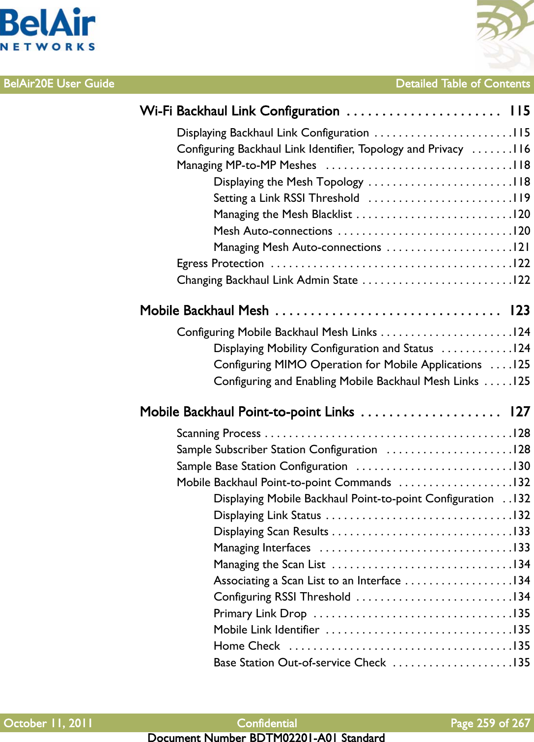 BelAir20E User Guide Detailed Table of ContentsOctober 11, 2011 Confidential Page 259 of 267Document Number BDTM02201-A01 StandardWi-Fi Backhaul Link Configuration  . . . . . . . . . . . . . . . . . . . . . .  115Displaying Backhaul Link Configuration  . . . . . . . . . . . . . . . . . . . . . . .115Configuring Backhaul Link Identifier, Topology and Privacy   . . . . . . .116Managing MP-to-MP Meshes   . . . . . . . . . . . . . . . . . . . . . . . . . . . . . . .118Displaying the Mesh Topology . . . . . . . . . . . . . . . . . . . . . . . .118Setting a Link RSSI Threshold   . . . . . . . . . . . . . . . . . . . . . . . .119Managing the Mesh Blacklist . . . . . . . . . . . . . . . . . . . . . . . . . .120Mesh Auto-connections  . . . . . . . . . . . . . . . . . . . . . . . . . . . . .120Managing Mesh Auto-connections  . . . . . . . . . . . . . . . . . . . . .121Egress Protection  . . . . . . . . . . . . . . . . . . . . . . . . . . . . . . . . . . . . . . . .122Changing Backhaul Link Admin State . . . . . . . . . . . . . . . . . . . . . . . . .122Mobile Backhaul Mesh  . . . . . . . . . . . . . . . . . . . . . . . . . . . . . . . .  123Configuring Mobile Backhaul Mesh Links . . . . . . . . . . . . . . . . . . . . . .124Displaying Mobility Configuration and Status  . . . . . . . . . . . .124Configuring MIMO Operation for Mobile Applications   . . . .125Configuring and Enabling Mobile Backhaul Mesh Links  . . . . .125Mobile Backhaul Point-to-point Links  . . . . . . . . . . . . . . . . . . . .  127Scanning Process . . . . . . . . . . . . . . . . . . . . . . . . . . . . . . . . . . . . . . . . .128Sample Subscriber Station Configuration   . . . . . . . . . . . . . . . . . . . . .128Sample Base Station Configuration   . . . . . . . . . . . . . . . . . . . . . . . . . .130Mobile Backhaul Point-to-point Commands  . . . . . . . . . . . . . . . . . . .132Displaying Mobile Backhaul Point-to-point Configuration   . .132Displaying Link Status . . . . . . . . . . . . . . . . . . . . . . . . . . . . . . .132Displaying Scan Results . . . . . . . . . . . . . . . . . . . . . . . . . . . . . .133Managing Interfaces   . . . . . . . . . . . . . . . . . . . . . . . . . . . . . . . .133Managing the Scan List  . . . . . . . . . . . . . . . . . . . . . . . . . . . . . .134Associating a Scan List to an Interface . . . . . . . . . . . . . . . . . .134Configuring RSSI Threshold  . . . . . . . . . . . . . . . . . . . . . . . . . .134Primary Link Drop  . . . . . . . . . . . . . . . . . . . . . . . . . . . . . . . . .135Mobile Link Identifier  . . . . . . . . . . . . . . . . . . . . . . . . . . . . . . .135Home Check   . . . . . . . . . . . . . . . . . . . . . . . . . . . . . . . . . . . . .135Base Station Out-of-service Check  . . . . . . . . . . . . . . . . . . . .135