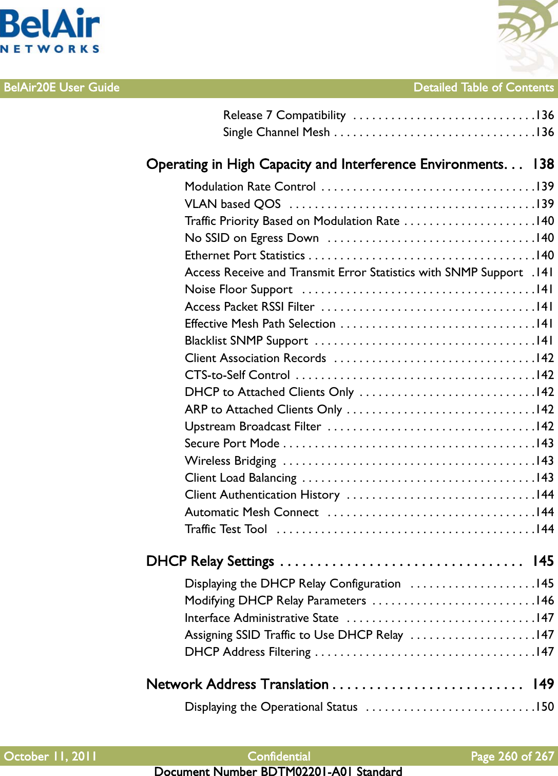 BelAir20E User Guide Detailed Table of ContentsOctober 11, 2011 Confidential Page 260 of 267Document Number BDTM02201-A01 StandardRelease 7 Compatibility  . . . . . . . . . . . . . . . . . . . . . . . . . . . . .136Single Channel Mesh . . . . . . . . . . . . . . . . . . . . . . . . . . . . . . . .136Operating in High Capacity and Interference Environments. . .  138Modulation Rate Control  . . . . . . . . . . . . . . . . . . . . . . . . . . . . . . . . . .139VLAN based QOS  . . . . . . . . . . . . . . . . . . . . . . . . . . . . . . . . . . . . . . .139Traffic Priority Based on Modulation Rate . . . . . . . . . . . . . . . . . . . . .140No SSID on Egress Down   . . . . . . . . . . . . . . . . . . . . . . . . . . . . . . . . .140Ethernet Port Statistics . . . . . . . . . . . . . . . . . . . . . . . . . . . . . . . . . . . .140Access Receive and Transmit Error Statistics with SNMP Support   .141Noise Floor Support   . . . . . . . . . . . . . . . . . . . . . . . . . . . . . . . . . . . . .141Access Packet RSSI Filter  . . . . . . . . . . . . . . . . . . . . . . . . . . . . . . . . . .141Effective Mesh Path Selection . . . . . . . . . . . . . . . . . . . . . . . . . . . . . . .141Blacklist SNMP Support  . . . . . . . . . . . . . . . . . . . . . . . . . . . . . . . . . . .141Client Association Records  . . . . . . . . . . . . . . . . . . . . . . . . . . . . . . . .142CTS-to-Self Control  . . . . . . . . . . . . . . . . . . . . . . . . . . . . . . . . . . . . . .142DHCP to Attached Clients Only  . . . . . . . . . . . . . . . . . . . . . . . . . . . .142ARP to Attached Clients Only . . . . . . . . . . . . . . . . . . . . . . . . . . . . . .142Upstream Broadcast Filter  . . . . . . . . . . . . . . . . . . . . . . . . . . . . . . . . .142Secure Port Mode . . . . . . . . . . . . . . . . . . . . . . . . . . . . . . . . . . . . . . . .143Wireless Bridging  . . . . . . . . . . . . . . . . . . . . . . . . . . . . . . . . . . . . . . . .143Client Load Balancing  . . . . . . . . . . . . . . . . . . . . . . . . . . . . . . . . . . . . .143Client Authentication History  . . . . . . . . . . . . . . . . . . . . . . . . . . . . . .144Automatic Mesh Connect   . . . . . . . . . . . . . . . . . . . . . . . . . . . . . . . . .144Traffic Test Tool   . . . . . . . . . . . . . . . . . . . . . . . . . . . . . . . . . . . . . . . . .144DHCP Relay Settings . . . . . . . . . . . . . . . . . . . . . . . . . . . . . . . . .  145Displaying the DHCP Relay Configuration   . . . . . . . . . . . . . . . . . . . .145Modifying DHCP Relay Parameters  . . . . . . . . . . . . . . . . . . . . . . . . . .146Interface Administrative State  . . . . . . . . . . . . . . . . . . . . . . . . . . . . . .147Assigning SSID Traffic to Use DHCP Relay  . . . . . . . . . . . . . . . . . . . .147DHCP Address Filtering . . . . . . . . . . . . . . . . . . . . . . . . . . . . . . . . . . .147Network Address Translation . . . . . . . . . . . . . . . . . . . . . . . . . .  149Displaying the Operational Status  . . . . . . . . . . . . . . . . . . . . . . . . . . .150