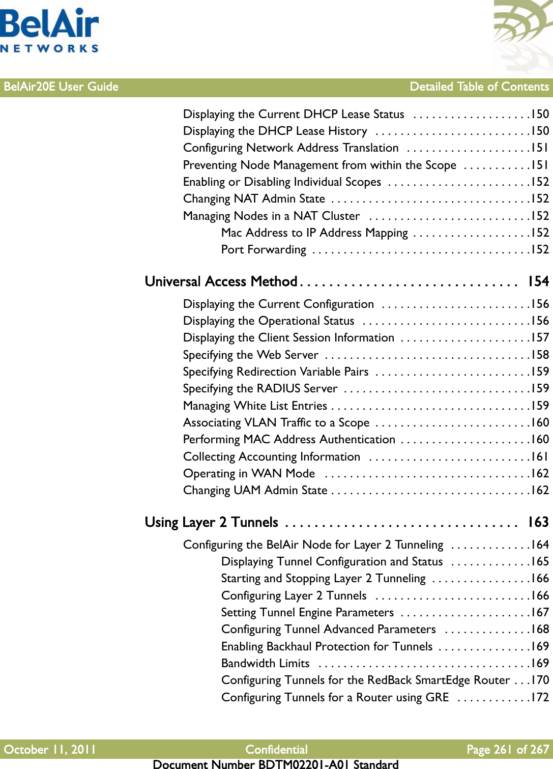 BelAir20E User Guide Detailed Table of ContentsOctober 11, 2011 Confidential Page 261 of 267Document Number BDTM02201-A01 StandardDisplaying the Current DHCP Lease Status   . . . . . . . . . . . . . . . . . . .150Displaying the DHCP Lease History  . . . . . . . . . . . . . . . . . . . . . . . . .150Configuring Network Address Translation  . . . . . . . . . . . . . . . . . . . .151Preventing Node Management from within the Scope  . . . . . . . . . . .151Enabling or Disabling Individual Scopes  . . . . . . . . . . . . . . . . . . . . . . .152Changing NAT Admin State  . . . . . . . . . . . . . . . . . . . . . . . . . . . . . . . .152Managing Nodes in a NAT Cluster   . . . . . . . . . . . . . . . . . . . . . . . . . .152Mac Address to IP Address Mapping  . . . . . . . . . . . . . . . . . . .152Port Forwarding  . . . . . . . . . . . . . . . . . . . . . . . . . . . . . . . . . . .152Universal Access Method . . . . . . . . . . . . . . . . . . . . . . . . . . . . . .  154Displaying the Current Configuration  . . . . . . . . . . . . . . . . . . . . . . . .156Displaying the Operational Status  . . . . . . . . . . . . . . . . . . . . . . . . . . .156Displaying the Client Session Information  . . . . . . . . . . . . . . . . . . . . .157Specifying the Web Server  . . . . . . . . . . . . . . . . . . . . . . . . . . . . . . . . .158Specifying Redirection Variable Pairs  . . . . . . . . . . . . . . . . . . . . . . . . .159Specifying the RADIUS Server  . . . . . . . . . . . . . . . . . . . . . . . . . . . . . .159Managing White List Entries . . . . . . . . . . . . . . . . . . . . . . . . . . . . . . . .159Associating VLAN Traffic to a Scope  . . . . . . . . . . . . . . . . . . . . . . . . .160Performing MAC Address Authentication . . . . . . . . . . . . . . . . . . . . .160Collecting Accounting Information  . . . . . . . . . . . . . . . . . . . . . . . . . .161Operating in WAN Mode   . . . . . . . . . . . . . . . . . . . . . . . . . . . . . . . . .162Changing UAM Admin State . . . . . . . . . . . . . . . . . . . . . . . . . . . . . . . .162Using Layer 2 Tunnels  . . . . . . . . . . . . . . . . . . . . . . . . . . . . . . . .  163Configuring the BelAir Node for Layer 2 Tunneling  . . . . . . . . . . . . .164Displaying Tunnel Configuration and Status  . . . . . . . . . . . . .165Starting and Stopping Layer 2 Tunneling  . . . . . . . . . . . . . . . .166Configuring Layer 2 Tunnels  . . . . . . . . . . . . . . . . . . . . . . . . .166Setting Tunnel Engine Parameters  . . . . . . . . . . . . . . . . . . . . .167Configuring Tunnel Advanced Parameters  . . . . . . . . . . . . . .168Enabling Backhaul Protection for Tunnels  . . . . . . . . . . . . . . .169Bandwidth Limits  . . . . . . . . . . . . . . . . . . . . . . . . . . . . . . . . . .169Configuring Tunnels for the RedBack SmartEdge Router . . .170Configuring Tunnels for a Router using GRE  . . . . . . . . . . . .172