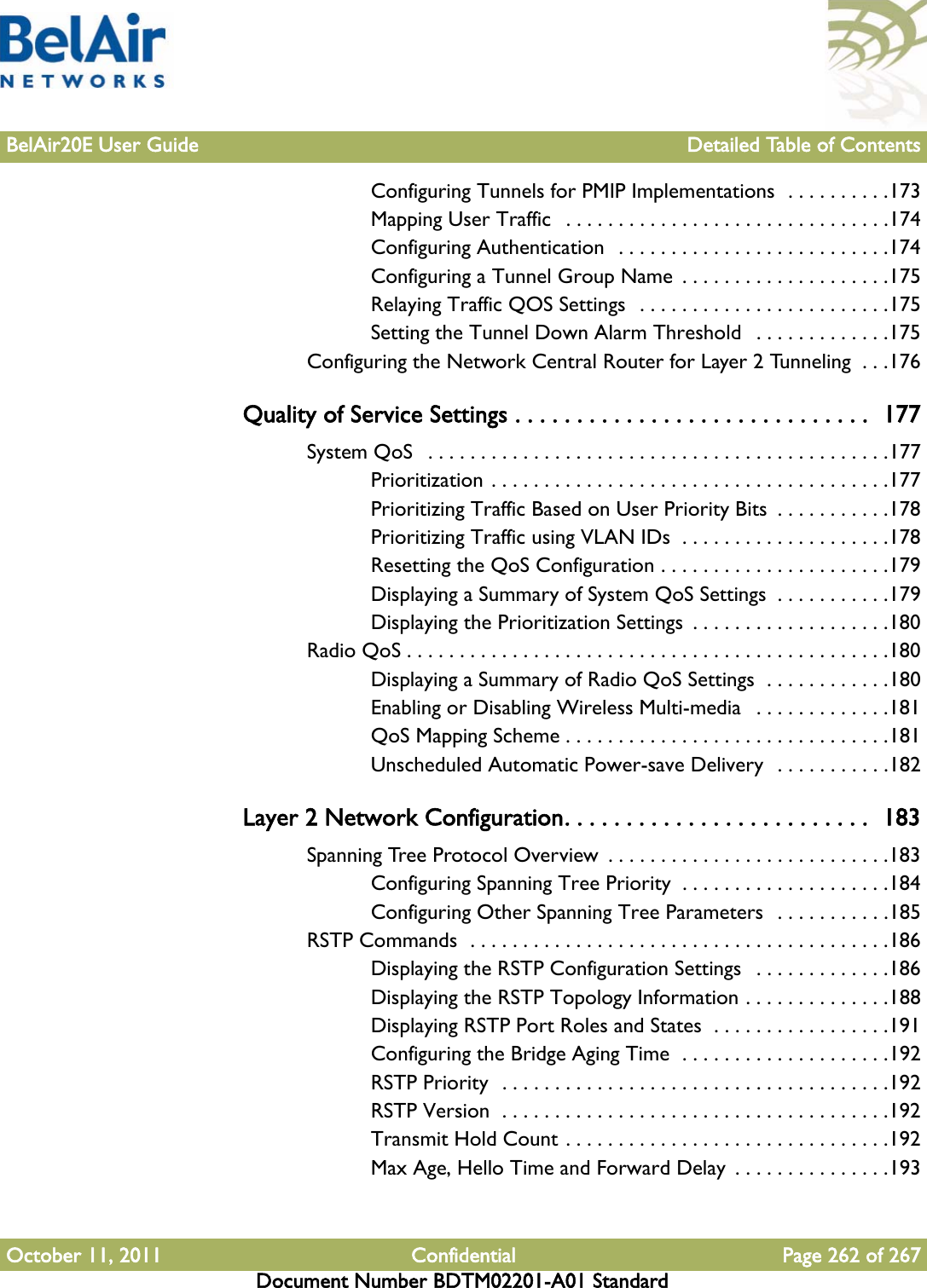 BelAir20E User Guide Detailed Table of ContentsOctober 11, 2011 Confidential Page 262 of 267Document Number BDTM02201-A01 StandardConfiguring Tunnels for PMIP Implementations  . . . . . . . . . .173Mapping User Traffic   . . . . . . . . . . . . . . . . . . . . . . . . . . . . . . .174Configuring Authentication  . . . . . . . . . . . . . . . . . . . . . . . . . .174Configuring a Tunnel Group Name  . . . . . . . . . . . . . . . . . . . .175Relaying Traffic QOS Settings  . . . . . . . . . . . . . . . . . . . . . . . .175Setting the Tunnel Down Alarm Threshold   . . . . . . . . . . . . .175Configuring the Network Central Router for Layer 2 Tunneling  . . .176Quality of Service Settings . . . . . . . . . . . . . . . . . . . . . . . . . . . . .  177System QoS   . . . . . . . . . . . . . . . . . . . . . . . . . . . . . . . . . . . . . . . . . . . .177Prioritization . . . . . . . . . . . . . . . . . . . . . . . . . . . . . . . . . . . . . .177Prioritizing Traffic Based on User Priority Bits  . . . . . . . . . . .178Prioritizing Traffic using VLAN IDs  . . . . . . . . . . . . . . . . . . . .178Resetting the QoS Configuration . . . . . . . . . . . . . . . . . . . . . .179Displaying a Summary of System QoS Settings  . . . . . . . . . . .179Displaying the Prioritization Settings  . . . . . . . . . . . . . . . . . . .180Radio QoS . . . . . . . . . . . . . . . . . . . . . . . . . . . . . . . . . . . . . . . . . . . . . .180Displaying a Summary of Radio QoS Settings  . . . . . . . . . . . .180Enabling or Disabling Wireless Multi-media   . . . . . . . . . . . . .181QoS Mapping Scheme . . . . . . . . . . . . . . . . . . . . . . . . . . . . . . .181Unscheduled Automatic Power-save Delivery  . . . . . . . . . . .182Layer 2 Network Configuration. . . . . . . . . . . . . . . . . . . . . . . . .  183Spanning Tree Protocol Overview  . . . . . . . . . . . . . . . . . . . . . . . . . . .183Configuring Spanning Tree Priority  . . . . . . . . . . . . . . . . . . . .184Configuring Other Spanning Tree Parameters  . . . . . . . . . . .185RSTP Commands  . . . . . . . . . . . . . . . . . . . . . . . . . . . . . . . . . . . . . . . .186Displaying the RSTP Configuration Settings   . . . . . . . . . . . . .186Displaying the RSTP Topology Information . . . . . . . . . . . . . .188Displaying RSTP Port Roles and States  . . . . . . . . . . . . . . . . .191Configuring the Bridge Aging Time  . . . . . . . . . . . . . . . . . . . .192RSTP Priority  . . . . . . . . . . . . . . . . . . . . . . . . . . . . . . . . . . . . .192RSTP Version  . . . . . . . . . . . . . . . . . . . . . . . . . . . . . . . . . . . . .192Transmit Hold Count . . . . . . . . . . . . . . . . . . . . . . . . . . . . . . .192Max Age, Hello Time and Forward Delay  . . . . . . . . . . . . . . .193