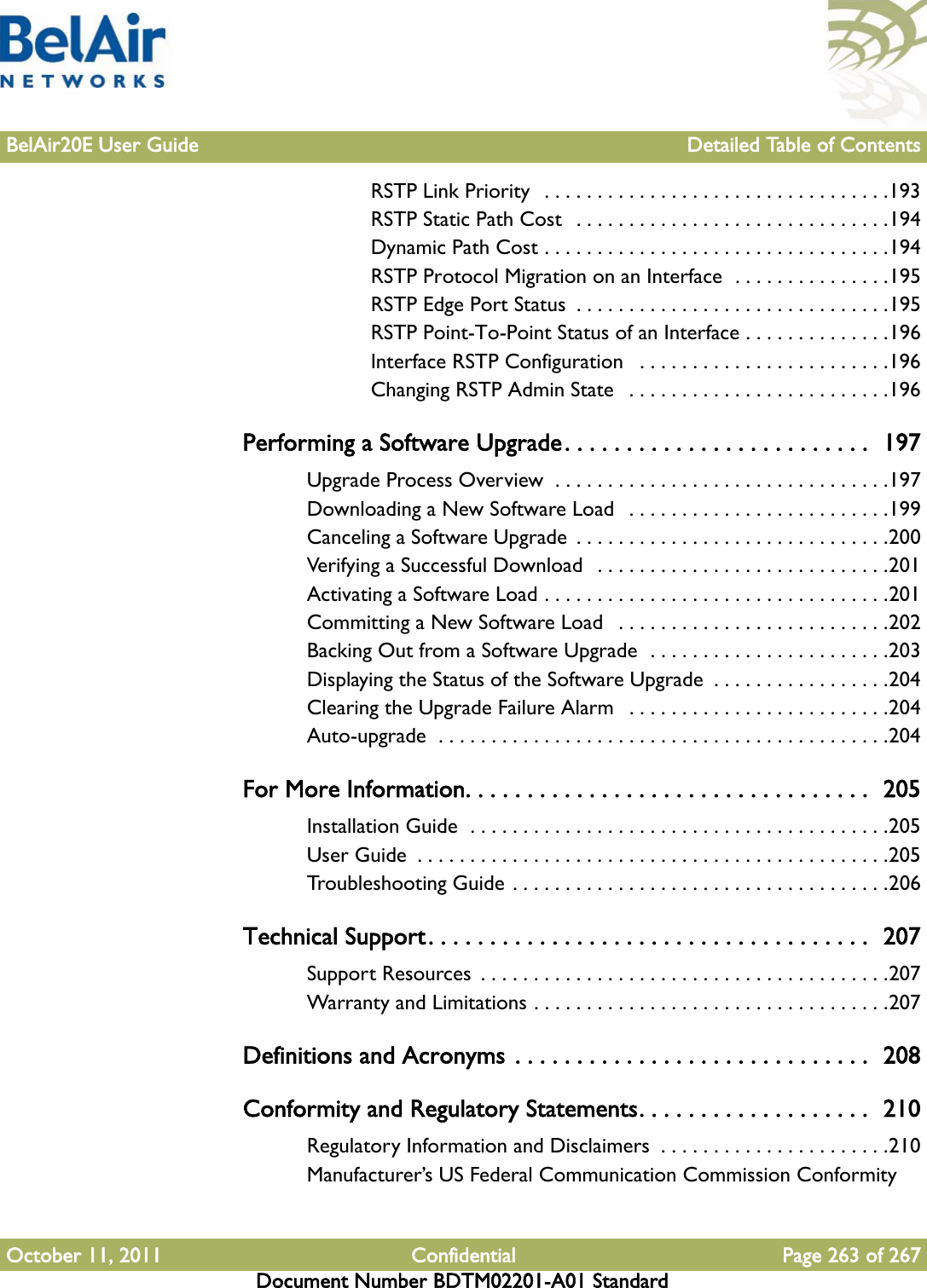 BelAir20E User Guide Detailed Table of ContentsOctober 11, 2011 Confidential Page 263 of 267Document Number BDTM02201-A01 StandardRSTP Link Priority  . . . . . . . . . . . . . . . . . . . . . . . . . . . . . . . . .193RSTP Static Path Cost  . . . . . . . . . . . . . . . . . . . . . . . . . . . . . .194Dynamic Path Cost . . . . . . . . . . . . . . . . . . . . . . . . . . . . . . . . .194RSTP Protocol Migration on an Interface  . . . . . . . . . . . . . . .195RSTP Edge Port Status  . . . . . . . . . . . . . . . . . . . . . . . . . . . . . .195RSTP Point-To-Point Status of an Interface . . . . . . . . . . . . . .196Interface RSTP Configuration   . . . . . . . . . . . . . . . . . . . . . . . .196Changing RSTP Admin State   . . . . . . . . . . . . . . . . . . . . . . . . .196Performing a Software Upgrade. . . . . . . . . . . . . . . . . . . . . . . . .  197Upgrade Process Overview  . . . . . . . . . . . . . . . . . . . . . . . . . . . . . . . .197Downloading a New Software Load   . . . . . . . . . . . . . . . . . . . . . . . . .199Canceling a Software Upgrade  . . . . . . . . . . . . . . . . . . . . . . . . . . . . . .200Verifying a Successful Download   . . . . . . . . . . . . . . . . . . . . . . . . . . . .201Activating a Software Load . . . . . . . . . . . . . . . . . . . . . . . . . . . . . . . . .201Committing a New Software Load   . . . . . . . . . . . . . . . . . . . . . . . . . .202Backing Out from a Software Upgrade  . . . . . . . . . . . . . . . . . . . . . . .203Displaying the Status of the Software Upgrade  . . . . . . . . . . . . . . . . .204Clearing the Upgrade Failure Alarm   . . . . . . . . . . . . . . . . . . . . . . . . .204Auto-upgrade  . . . . . . . . . . . . . . . . . . . . . . . . . . . . . . . . . . . . . . . . . . .204For More Information. . . . . . . . . . . . . . . . . . . . . . . . . . . . . . . . .  205Installation Guide  . . . . . . . . . . . . . . . . . . . . . . . . . . . . . . . . . . . . . . . .205User Guide  . . . . . . . . . . . . . . . . . . . . . . . . . . . . . . . . . . . . . . . . . . . . .205Troubleshooting Guide . . . . . . . . . . . . . . . . . . . . . . . . . . . . . . . . . . . .206Technical Support. . . . . . . . . . . . . . . . . . . . . . . . . . . . . . . . . . . .  207Support Resources  . . . . . . . . . . . . . . . . . . . . . . . . . . . . . . . . . . . . . . .207Warranty and Limitations . . . . . . . . . . . . . . . . . . . . . . . . . . . . . . . . . .207Definitions and Acronyms . . . . . . . . . . . . . . . . . . . . . . . . . . . . .  208Conformity and Regulatory Statements. . . . . . . . . . . . . . . . . . .  210Regulatory Information and Disclaimers  . . . . . . . . . . . . . . . . . . . . . .210Manufacturer’s US Federal Communication Commission Conformity 