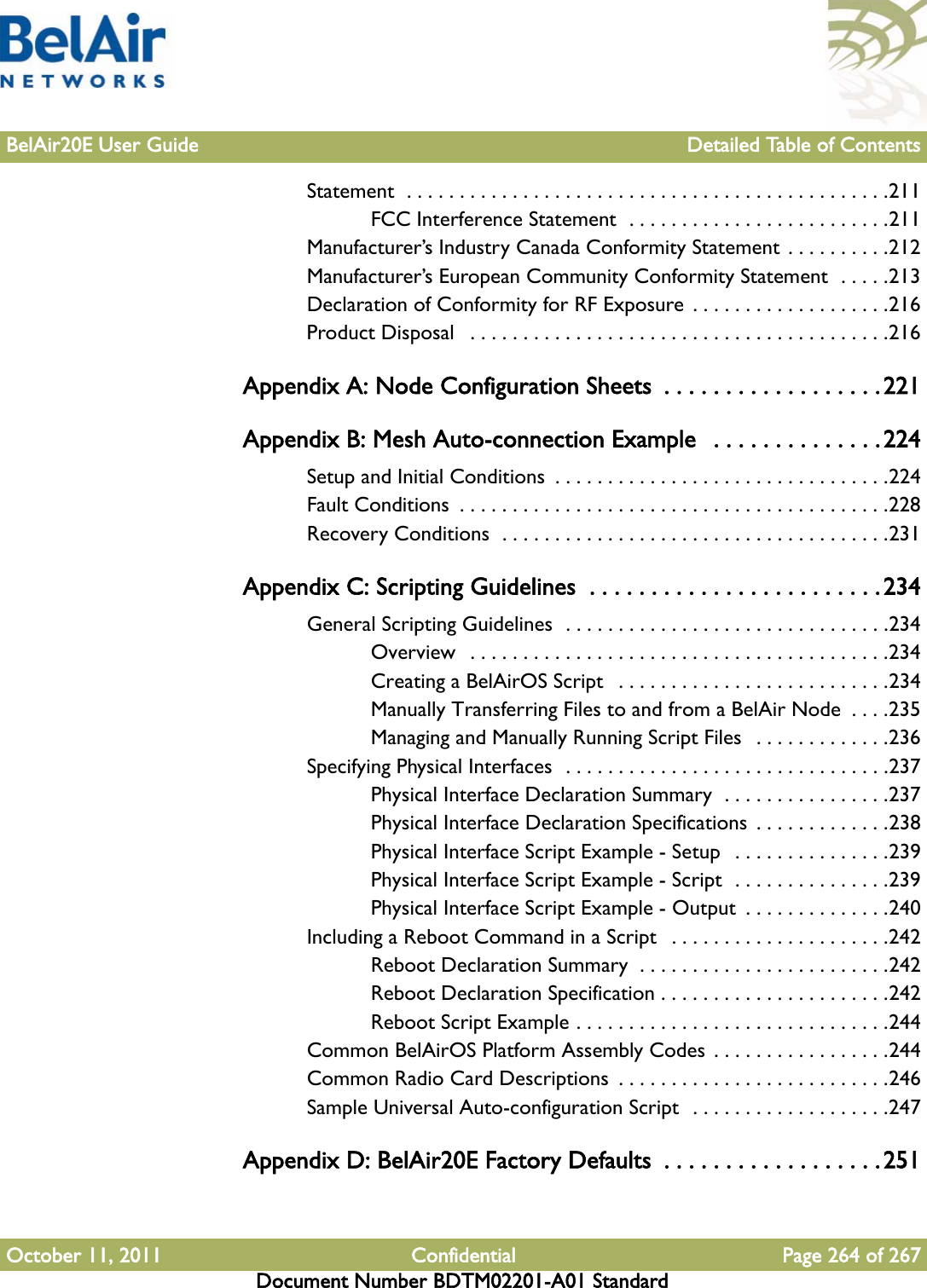 BelAir20E User Guide Detailed Table of ContentsOctober 11, 2011 Confidential Page 264 of 267Document Number BDTM02201-A01 StandardStatement  . . . . . . . . . . . . . . . . . . . . . . . . . . . . . . . . . . . . . . . . . . . . . .211FCC Interference Statement  . . . . . . . . . . . . . . . . . . . . . . . . .211Manufacturer’s Industry Canada Conformity Statement . . . . . . . . . .212Manufacturer’s European Community Conformity Statement  . . . . .213Declaration of Conformity for RF Exposure  . . . . . . . . . . . . . . . . . . .216Product Disposal   . . . . . . . . . . . . . . . . . . . . . . . . . . . . . . . . . . . . . . . .216Appendix A: Node Configuration Sheets  . . . . . . . . . . . . . . . . . .221Appendix B: Mesh Auto-connection Example   . . . . . . . . . . . . . .224Setup and Initial Conditions  . . . . . . . . . . . . . . . . . . . . . . . . . . . . . . . .224Fault Conditions  . . . . . . . . . . . . . . . . . . . . . . . . . . . . . . . . . . . . . . . . .228Recovery Conditions  . . . . . . . . . . . . . . . . . . . . . . . . . . . . . . . . . . . . .231Appendix C: Scripting Guidelines  . . . . . . . . . . . . . . . . . . . . . . . .234General Scripting Guidelines  . . . . . . . . . . . . . . . . . . . . . . . . . . . . . . .234Overview  . . . . . . . . . . . . . . . . . . . . . . . . . . . . . . . . . . . . . . . .234Creating a BelAirOS Script   . . . . . . . . . . . . . . . . . . . . . . . . . .234Manually Transferring Files to and from a BelAir Node  . . . .235Managing and Manually Running Script Files  . . . . . . . . . . . . .236Specifying Physical Interfaces  . . . . . . . . . . . . . . . . . . . . . . . . . . . . . . .237Physical Interface Declaration Summary  . . . . . . . . . . . . . . . .237Physical Interface Declaration Specifications  . . . . . . . . . . . . .238Physical Interface Script Example - Setup   . . . . . . . . . . . . . . .239Physical Interface Script Example - Script  . . . . . . . . . . . . . . .239Physical Interface Script Example - Output  . . . . . . . . . . . . . .240Including a Reboot Command in a Script   . . . . . . . . . . . . . . . . . . . . .242Reboot Declaration Summary  . . . . . . . . . . . . . . . . . . . . . . . .242Reboot Declaration Specification . . . . . . . . . . . . . . . . . . . . . .242Reboot Script Example . . . . . . . . . . . . . . . . . . . . . . . . . . . . . .244Common BelAirOS Platform Assembly Codes . . . . . . . . . . . . . . . . .244Common Radio Card Descriptions  . . . . . . . . . . . . . . . . . . . . . . . . . .246Sample Universal Auto-configuration Script  . . . . . . . . . . . . . . . . . . .247Appendix D: BelAir20E Factory Defaults  . . . . . . . . . . . . . . . . . .251