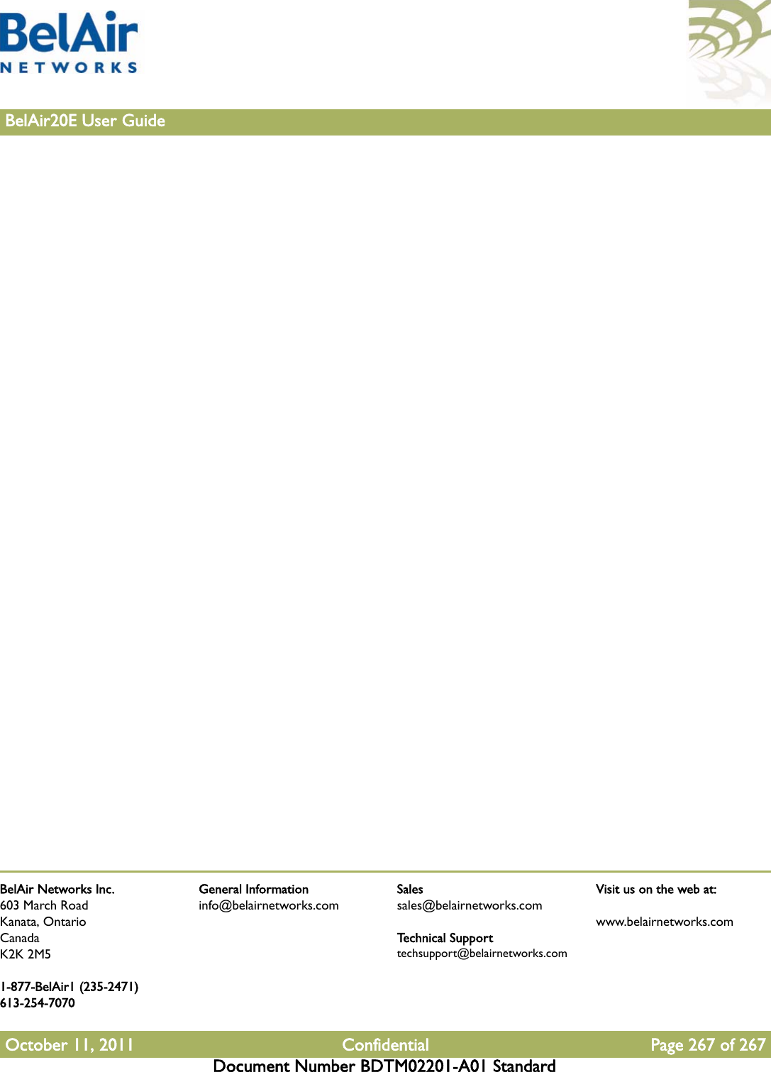 BelAir Networks Inc.603 March RoadKanata, OntarioCanadaK2K 2M51-877-BelAir1 (235-2471)613-254-7070October 11, 2011 Confidential Page 267 of 267Document Number BDTM02201-A01 StandardGeneral Informationinfo@belairnetworks.comSalessales@belairnetworks.comTechnical Supporttechsupport@belairnetworks.comVisit us on the web at:www.belairnetworks.com267BelAir20E User Guide