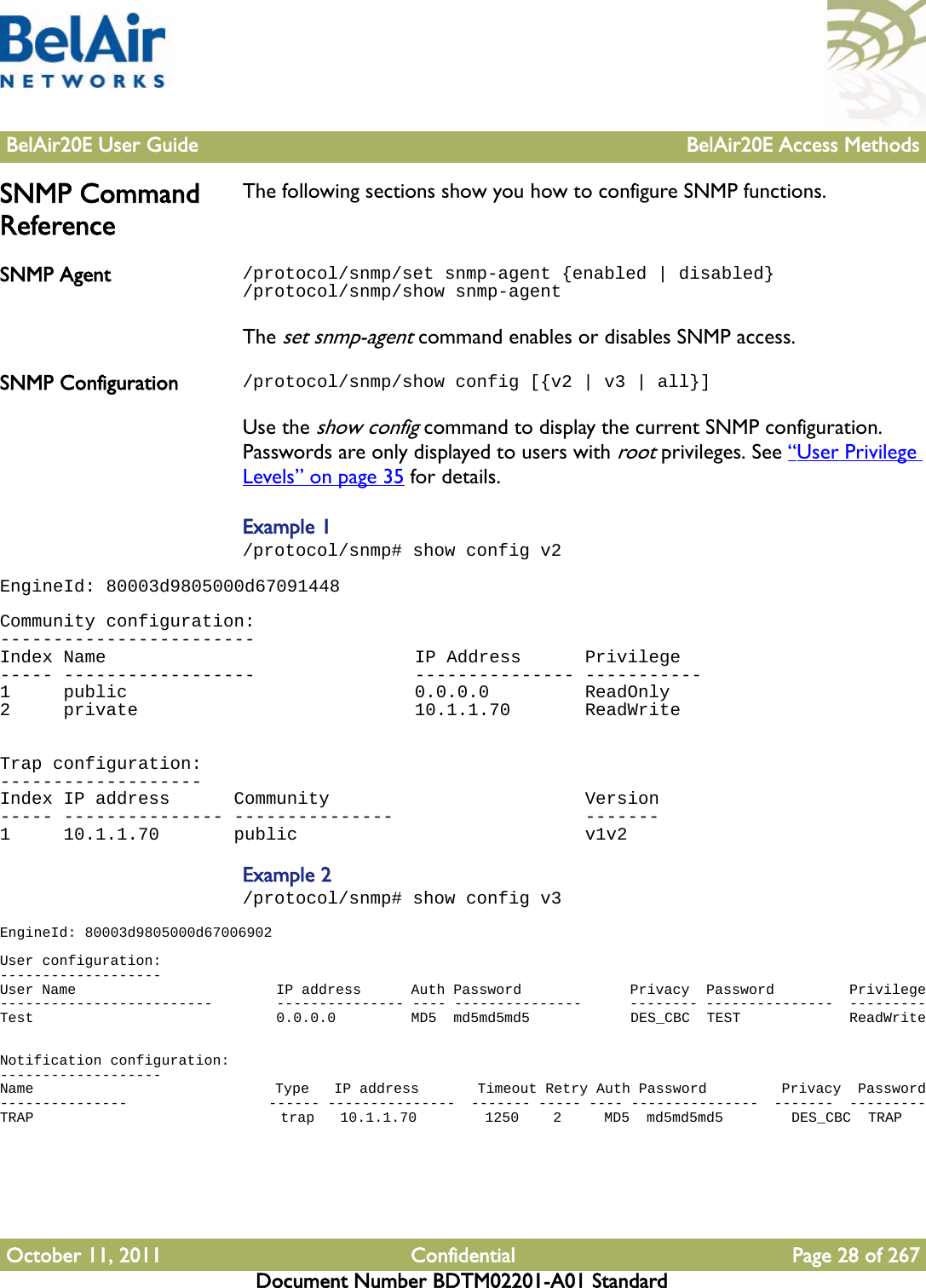 BelAir20E User Guide BelAir20E Access MethodsOctober 11, 2011 Confidential Page 28 of 267Document Number BDTM02201-A01 StandardSNMP Command ReferenceThe following sections show you how to configure SNMP functions.SNMP Agent /protocol/snmp/set snmp-agent {enabled | disabled}/protocol/snmp/show snmp-agentThe set snmp-agent command enables or disables SNMP access. SNMP Configuration /protocol/snmp/show config [{v2 | v3 | all}]Use the show config command to display the current SNMP configuration. Passwords are only displayed to users with root privileges. See “User Privilege Levels” on page 35 for details. Example 1/protocol/snmp# show config v2EngineId: 80003d9805000d67091448 Community configuration:------------------------Index Name                             IP Address      Privilege----- ------------------               --------------- -----------1     public                           0.0.0.0         ReadOnly2     private                          10.1.1.70       ReadWrite  Trap configuration:-------------------Index IP address      Community                        Version----- --------------- ---------------                  -------1     10.1.1.70       public                           v1v2Example 2/protocol/snmp# show config v3EngineId: 80003d9805000d67006902 User configuration:-------------------User Name                        IP address      Auth Password             Privacy  Password         Privilege-------------------------        --------------- ---- ---------------      -------- ---------------  ---------Test                             0.0.0.0         MD5  md5md5md5            DES_CBC  TEST             ReadWrite  Notification configuration:-------------------Name                             Type   IP address       Timeout Retry Auth Password         Privacy  Password---------------                  ------ ---------------  ------- ----- ---- ---------------  -------  ---------TRAP                             trap   10.1.1.70        1250    2     MD5  md5md5md5        DES_CBC  TRAP