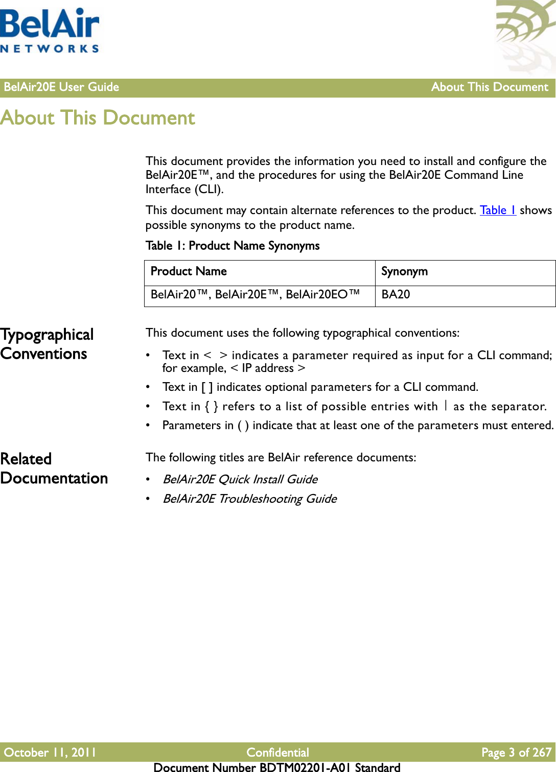 BelAir20E User Guide About This Document October 11, 2011 Confidential Page 3 of 267Document Number BDTM02201-A01 StandardAbout This Document This document provides the information you need to install and configure the BelAir20E™, and the procedures for using the BelAir20E Command Line Interface (CLI). This document may contain alternate references to the product. Table 1 shows possible synonyms to the product name. Typographical ConventionsThis document uses the following typographical conventions:• Text in &lt;  &gt; indicates a parameter required as input for a CLI command; for example, &lt; IP address &gt;• Text in [ ] indicates optional parameters for a CLI command.• Text in { } refers to a list of possible entries with | as the separator.• Parameters in ( ) indicate that at least one of the parameters must entered.Related Documentation The following titles are BelAir reference documents:•BelAir20E Quick Install Guide•BelAir20E Troubleshooting GuideTable 1: Product Name SynonymsProduct Name SynonymBelAir20™, BelAir20E™, BelAir20EO™ BA20