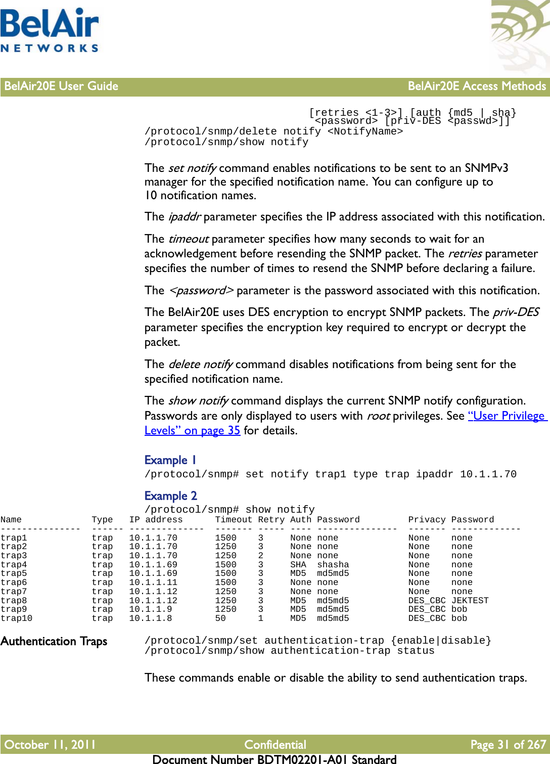 BelAir20E User Guide BelAir20E Access MethodsOctober 11, 2011 Confidential Page 31 of 267Document Number BDTM02201-A01 Standard                          [retries &lt;1-3&gt;] [auth {md5 | sha}                           &lt;password&gt; [priv-DES &lt;passwd&gt;]]/protocol/snmp/delete notify &lt;NotifyName&gt;/protocol/snmp/show notifyThe set notify command enables notifications to be sent to an SNMPv3 manager for the specified notification name. You can configure up to 10 notification names.The ipaddr parameter specifies the IP address associated with this notification.The timeout parameter specifies how many seconds to wait for an acknowledgement before resending the SNMP packet. The retries parameter specifies the number of times to resend the SNMP before declaring a failure.The &lt;password&gt; parameter is the password associated with this notification.The BelAir20E uses DES encryption to encrypt SNMP packets. The priv-DES parameter specifies the encryption key required to encrypt or decrypt the packet.The delete notify command disables notifications from being sent for the specified notification name.The show notify command displays the current SNMP notify configuration. Passwords are only displayed to users with root privileges. See “User Privilege Levels” on page 35 for details.Example 1/protocol/snmp# set notify trap1 type trap ipaddr 10.1.1.70Example 2/protocol/snmp# show notifyName             Type   IP address      Timeout Retry Auth Password         Privacy Password---------------  ------ --------------  ------- ----- ---- ---------------  ------- -------------trap1            trap   10.1.1.70       1500    3     None none             None    nonetrap2            trap   10.1.1.70       1250    3     None none             None    nonetrap3            trap   10.1.1.70       1250    2     None none             None    nonetrap4            trap   10.1.1.69       1500    3     SHA  shasha           None    nonetrap5            trap   10.1.1.69       1500    3     MD5  md5md5           None    nonetrap6            trap   10.1.1.11       1500    3     None none             None    nonetrap7            trap   10.1.1.12       1250    3     None none             None    nonetrap8            trap   10.1.1.12       1250    3     MD5  md5md5           DES_CBC JEKTESTtrap9            trap   10.1.1.9        1250    3     MD5  md5md5           DES_CBC bobtrap10           trap   10.1.1.8        50      1     MD5  md5md5           DES_CBC bobAuthentication Traps /protocol/snmp/set authentication-trap {enable|disable}/protocol/snmp/show authentication-trap statusThese commands enable or disable the ability to send authentication traps.