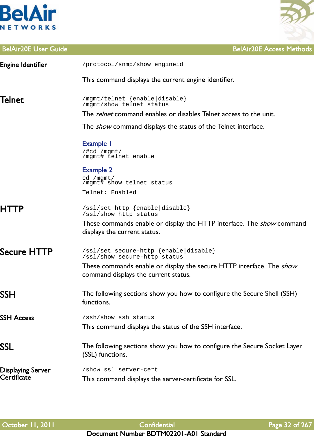 BelAir20E User Guide BelAir20E Access MethodsOctober 11, 2011 Confidential Page 32 of 267Document Number BDTM02201-A01 StandardEngine Identifier /protocol/snmp/show engineidThis command displays the current engine identifier.Te l n e t /mgmt/telnet {enable|disable}/mgmt/show telnet statusThe telnet command enables or disables Telnet access to the unit. The show command displays the status of the Telnet interface. Example 1/#cd /mgmt//mgmt# telnet enableExample 2cd /mgmt//mgmt# show telnet statusTelnet: EnabledHTTP /ssl/set http {enable|disable}/ssl/show http statusThese commands enable or display the HTTP interface. The show command displays the current status.Secure HTTP /ssl/set secure-http {enable|disable}/ssl/show secure-http statusThese commands enable or display the secure HTTP interface. The show command displays the current status.SSH The following sections show you how to configure the Secure Shell (SSH) functions.SSH Access /ssh/show ssh statusThis command displays the status of the SSH interface.SSL The following sections show you how to configure the Secure Socket Layer (SSL) functions.Displaying Server Certificate/show ssl server-certThis command displays the server-certificate for SSL.