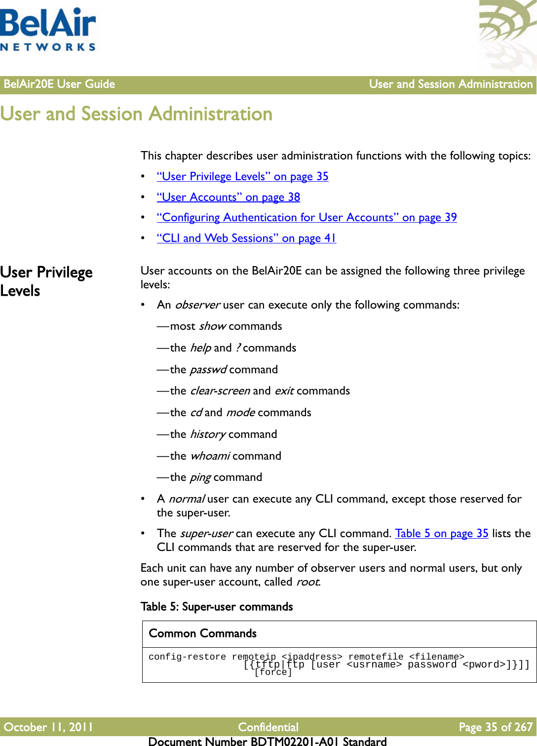 BelAir20E User Guide User and Session AdministrationOctober 11, 2011 Confidential Page 35 of 267Document Number BDTM02201-A01 StandardUser and Session AdministrationThis chapter describes user administration functions with the following topics:•“User Privilege Levels” on page 35•“User Accounts” on page 38•“Configuring Authentication for User Accounts” on page 39•“CLI and Web Sessions” on page 41User Privilege LevelsUser accounts on the BelAir20E can be assigned the following three privilege levels:•An observer user can execute only the following commands:—most show commands—the help and ? commands—the passwd command—the clear-screen and exit commands—the cd and mode commands—the history command—the whoami command—the ping command•A normal user can execute any CLI command, except those reserved for the super-user.• The super-user can execute any CLI command. Table 5 on page 35 lists the CLI commands that are reserved for the super-user. Each unit can have any number of observer users and normal users, but only one super-user account, called root. Table 5: Super-user commands Common Commandsconfig-restore remoteip &lt;ipaddress&gt; remotefile &lt;filename&gt;                  [{tftp|ftp [user &lt;usrname&gt; password &lt;pword&gt;]}]]                   [force]