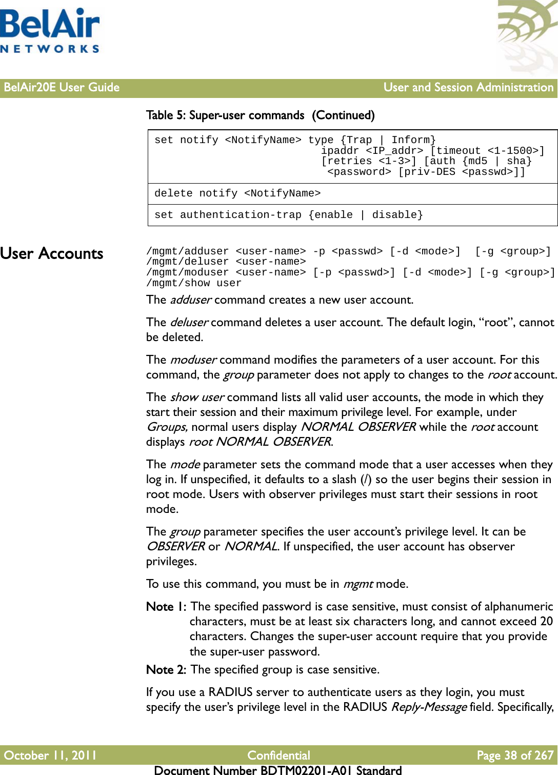 BelAir20E User Guide User and Session AdministrationOctober 11, 2011 Confidential Page 38 of 267Document Number BDTM02201-A01 StandardUser Accounts /mgmt/adduser &lt;user-name&gt; -p &lt;passwd&gt; [-d &lt;mode&gt;]  [-g &lt;group&gt;]/mgmt/deluser &lt;user-name&gt; /mgmt/moduser &lt;user-name&gt; [-p &lt;passwd&gt;] [-d &lt;mode&gt;] [-g &lt;group&gt;]/mgmt/show userThe adduser command creates a new user account. The deluser command deletes a user account. The default login, “root”, cannot be deleted.The moduser command modifies the parameters of a user account. For this command, the group parameter does not apply to changes to the root account.The show user command lists all valid user accounts, the mode in which they start their session and their maximum privilege level. For example, under Groups, normal users display NORMAL OBSERVER while the root account displays root NORMAL OBSERVER. The mode parameter sets the command mode that a user accesses when they log in. If unspecified, it defaults to a slash (/) so the user begins their session in root mode. Users with observer privileges must start their sessions in root mode.The group parameter specifies the user account’s privilege level. It can be OBSERVER or NORMAL. If unspecified, the user account has observer privileges.To use this command, you must be in mgmt mode.Note 1: The specified password is case sensitive, must consist of alphanumeric characters, must be at least six characters long, and cannot exceed 20 characters. Changes the super-user account require that you provide the super-user password.Note 2: The specified group is case sensitive.If you use a RADIUS server to authenticate users as they login, you must specify the user’s privilege level in the RADIUS Reply-Message field. Specifically, set notify &lt;NotifyName&gt; type {Trap | Inform}                          ipaddr &lt;IP_addr&gt; [timeout &lt;1-1500&gt;]                          [retries &lt;1-3&gt;] [auth {md5 | sha}                           &lt;password&gt; [priv-DES &lt;passwd&gt;]]delete notify &lt;NotifyName&gt;set authentication-trap {enable | disable}Table 5: Super-user commands  (Continued)