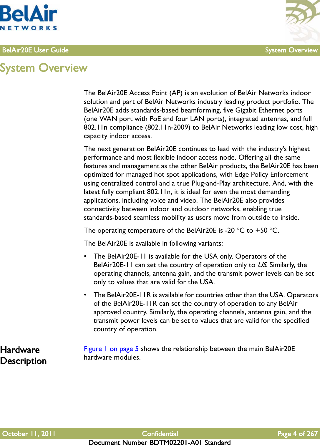 BelAir20E User Guide System OverviewOctober 11, 2011 Confidential Page 4 of 267Document Number BDTM02201-A01 StandardSystem OverviewThe BelAir20E Access Point (AP) is an evolution of BelAir Networks indoor solution and part of BelAir Networks industry leading product portfolio. The BelAir20E adds standards-based beamforming, five Gigabit Ethernet ports (one WAN port with PoE and four LAN ports), integrated antennas, and full 802.11n compliance (802.11n-2009) to BelAir Networks leading low cost, high capacity indoor access.The next generation BelAir20E continues to lead with the industry’s highest performance and most flexible indoor access node. Offering all the same features and management as the other BelAir products, the BelAir20E has been optimized for managed hot spot applications, with Edge Policy Enforcement using centralized control and a true Plug-and-Play architecture. And, with the latest fully compliant 802.11n, it is ideal for even the most demanding applications, including voice and video. The BelAir20E also provides connectivity between indoor and outdoor networks, enabling true standards-based seamless mobility as users move from outside to inside.The operating temperature of the BelAir20E is -20 ºC to +50 ºC.The BelAir20E is available in following variants: • The BelAir20E-11 is available for the USA only. Operators of the BelAir20E-11 can set the country of operation only to US. Similarly, the operating channels, antenna gain, and the transmit power levels can be set only to values that are valid for the USA.• The BelAir20E-11R is available for countries other than the USA. Operators of the BelAir20E-11R can set the country of operation to any BelAir approved country. Similarly, the operating channels, antenna gain, and the transmit power levels can be set to values that are valid for the specified country of operation.Hardware DescriptionFigure 1 on page 5 shows the relationship between the main BelAir20E hardware modules.