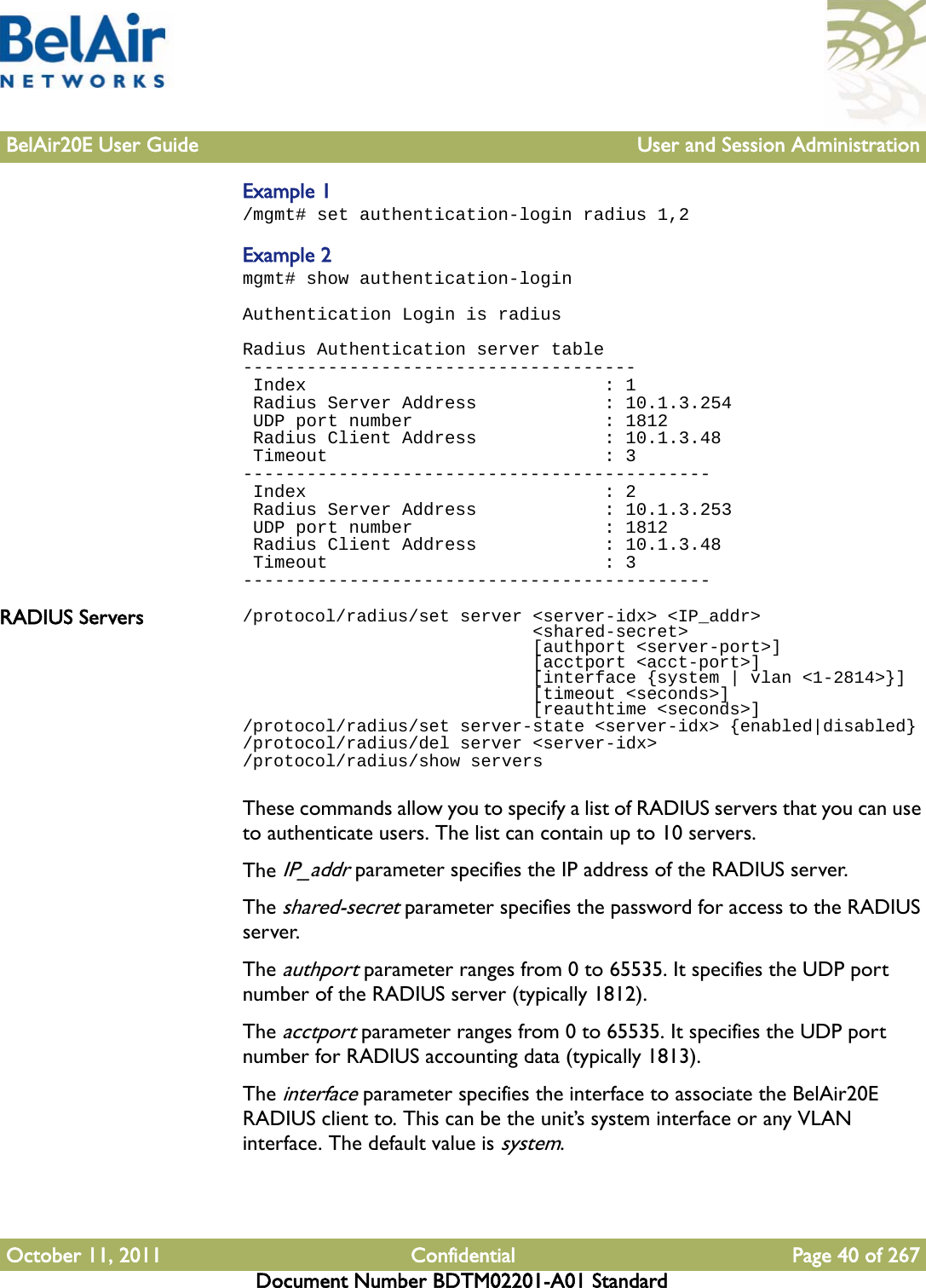 BelAir20E User Guide User and Session AdministrationOctober 11, 2011 Confidential Page 40 of 267Document Number BDTM02201-A01 StandardExample 1/mgmt# set authentication-login radius 1,2Example 2mgmt# show authentication-loginAuthentication Login is radiusRadius Authentication server table------------------------------------- Index                            : 1 Radius Server Address            : 10.1.3.254 UDP port number                  : 1812 Radius Client Address            : 10.1.3.48 Timeout                          : 3-------------------------------------------- Index                            : 2 Radius Server Address            : 10.1.3.253 UDP port number                  : 1812 Radius Client Address            : 10.1.3.48 Timeout                          : 3--------------------------------------------RADIUS Servers /protocol/radius/set server &lt;server-idx&gt; &lt;IP_addr&gt;                            &lt;shared-secret&gt;                            [authport &lt;server-port&gt;]                             [acctport &lt;acct-port&gt;]                             [interface {system | vlan &lt;1-2814&gt;}]                             [timeout &lt;seconds&gt;]                             [reauthtime &lt;seconds&gt;]/protocol/radius/set server-state &lt;server-idx&gt; {enabled|disabled}/protocol/radius/del server &lt;server-idx&gt;/protocol/radius/show serversThese commands allow you to specify a list of RADIUS servers that you can use to authenticate users. The list can contain up to 10 servers.The IP_addr parameter specifies the IP address of the RADIUS server.The shared-secret parameter specifies the password for access to the RADIUS server.The authport parameter ranges from 0 to 65535. It specifies the UDP port number of the RADIUS server (typically 1812).The acctport parameter ranges from 0 to 65535. It specifies the UDP port number for RADIUS accounting data (typically 1813).The interface parameter specifies the interface to associate the BelAir20E RADIUS client to. This can be the unit’s system interface or any VLAN interface. The default value is system.