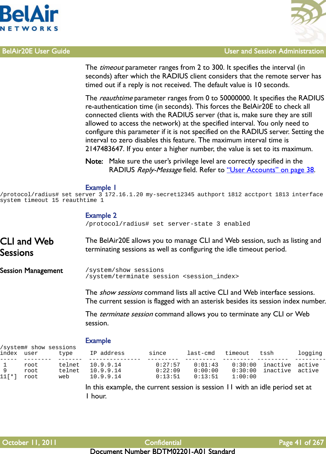 BelAir20E User Guide User and Session AdministrationOctober 11, 2011 Confidential Page 41 of 267Document Number BDTM02201-A01 StandardThe timeout parameter ranges from 2 to 300. It specifies the interval (in seconds) after which the RADIUS client considers that the remote server has timed out if a reply is not received. The default value is 10 seconds.The reauthtime parameter ranges from 0 to 50000000. It specifies the RADIUS re-authentication time (in seconds). This forces the BelAir20E to check all connected clients with the RADIUS server (that is, make sure they are still allowed to access the network) at the specified interval. You only need to configure this parameter if it is not specified on the RADIUS server. Setting the interval to zero disables this feature. The maximum interval time is 2147483647. If you enter a higher number, the value is set to its maximum.Note: Make sure the user’s privilege level are correctly specified in the RADIUS Reply-Message field. Refer to “User Accounts” on page 38.Example 1/protocol/radius# set server 3 172.16.1.20 my-secret12345 authport 1812 acctport 1813 interface system timeout 15 reauthtime 1Example 2/protocol/radius# set server-state 3 enabledCLI and Web SessionsThe BelAir20E allows you to manage CLI and Web session, such as listing and terminating sessions as well as configuring the idle timeout period.Session Management /system/show sessions/system/terminate session &lt;session_index&gt;The show sessions command lists all active CLI and Web interface sessions. The current session is flagged with an asterisk besides its session index number.The terminate session command allows you to terminate any CLI or Web session.Example/system# show sessionsindex  user      type     IP address       since      last-cmd   timeout   tssh       logging-----  --------  -------  ---------------  ---------  ---------  --------- ---------  --------- 1     root      telnet   10.9.9.14          0:27:57    0:01:43    0:30:00  inactive  active 9     root      telnet   10.9.9.14          0:22:09    0:00:00    0:30:00  inactive  active11[*]  root      web      10.9.9.14          0:13:51    0:13:51    1:00:00  In this example, the current session is session 11 with an idle period set at 1hour. 