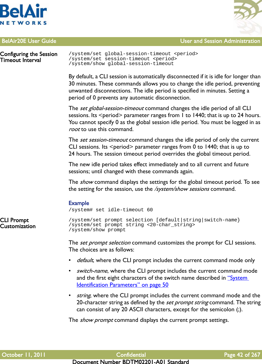 BelAir20E User Guide User and Session AdministrationOctober 11, 2011 Confidential Page 42 of 267Document Number BDTM02201-A01 StandardConfiguring the Session Timeout Interval/system/set global-session-timeout &lt;period&gt;/system/set session-timeout &lt;period&gt;/system/show global-session-timeoutBy default, a CLI session is automatically disconnected if it is idle for longer than 30 minutes. These commands allows you to change the idle period, preventing unwanted disconnections. The idle period is specified in minutes. Setting a period of 0 prevents any automatic disconnection.The set global-session-timeout command changes the idle period of all CLI sessions. Its &lt;period&gt; parameter ranges from 1 to 1440; that is up to 24 hours. You cannot specify 0 as the global session idle period. You must be logged in as root to use this command. The set session-timeout command changes the idle period of only the current CLI sessions. Its &lt;period&gt; parameter ranges from 0 to 1440; that is up to 24 hours. The session timeout period overrides the global timeout period.The new idle period takes effect immediately and to all current and future sessions; until changed with these commands again.The show command displays the settings for the global timeout period. To see the setting for the session, use the /system/show sessions command.Example/system# set idle-timeout 60CLI Prompt Customization/system/set prompt selection [default|string|switch-name}/system/set prompt string &lt;20-char_string&gt;/system/show promptThe set prompt selection command customizes the prompt for CLI sessions. The choices are as follows:•default, where the CLI prompt includes the current command mode only•switch-name, where the CLI prompt includes the current command mode and the first eight characters of the switch name described in “System Identification Parameters” on page 50•string, where the CLI prompt includes the current command mode and the 20-character string as defined by the set prompt string command. The string can consist of any 20 ASCII characters, except for the semicolon (;).The show prompt command displays the current prompt settings.