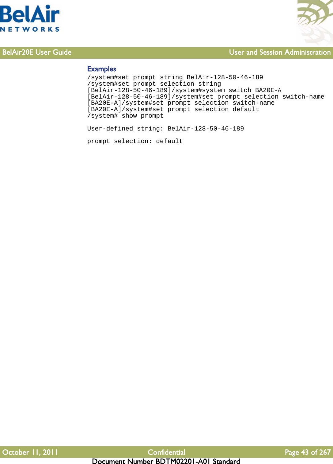 BelAir20E User Guide User and Session AdministrationOctober 11, 2011 Confidential Page 43 of 267Document Number BDTM02201-A01 StandardExamples/system#set prompt string BelAir-128-50-46-189/system#set prompt selection string[BelAir-128-50-46-189]/system#system switch BA20E-A[BelAir-128-50-46-189]/system#set prompt selection switch-name[BA20E-A]/system#set prompt selection switch-name[BA20E-A]/system#set prompt selection default/system# show promptUser-defined string: BelAir-128-50-46-189prompt selection: default