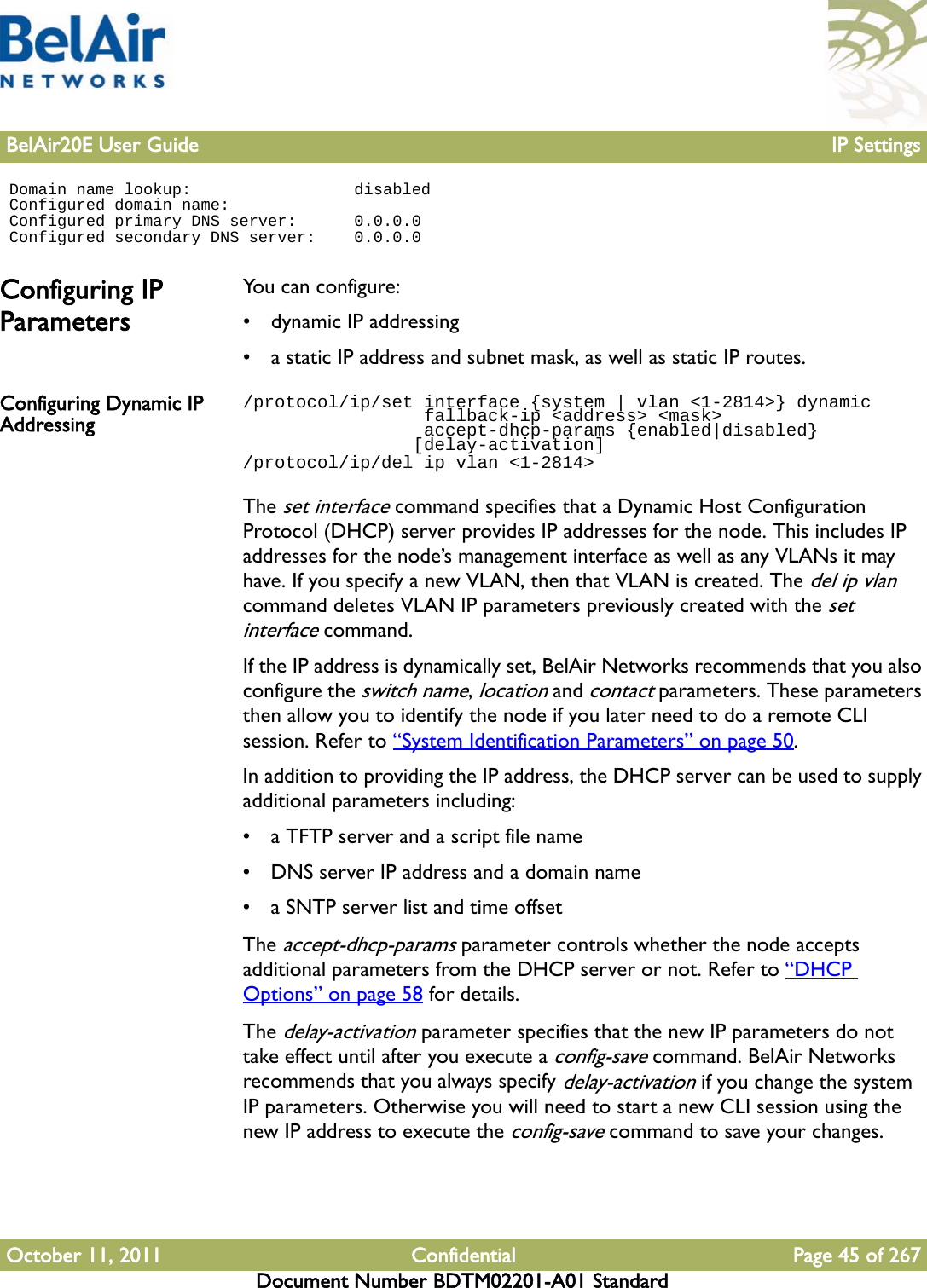 BelAir20E User Guide IP SettingsOctober 11, 2011 Confidential Page 45 of 267Document Number BDTM02201-A01 Standard Domain name lookup:                 disabled Configured domain name: Configured primary DNS server:      0.0.0.0 Configured secondary DNS server:    0.0.0.0Configuring IP ParametersYou can configure:• dynamic IP addressing• a static IP address and subnet mask, as well as static IP routes. Configuring Dynamic IP Addressing/protocol/ip/set interface {system | vlan &lt;1-2814&gt;} dynamic                 fallback-ip &lt;address&gt; &lt;mask&gt;                 accept-dhcp-params {enabled|disabled}                [delay-activation]/protocol/ip/del ip vlan &lt;1-2814&gt;The set interface command specifies that a Dynamic Host Configuration Protocol (DHCP) server provides IP addresses for the node. This includes IP addresses for the node’s management interface as well as any VLANs it may have. If you specify a new VLAN, then that VLAN is created. The del ip vlan command deletes VLAN IP parameters previously created with the set interface command.If the IP address is dynamically set, BelAir Networks recommends that you also configure the switch name, location and contact parameters. These parameters then allow you to identify the node if you later need to do a remote CLI session. Refer to “System Identification Parameters” on page 50.In addition to providing the IP address, the DHCP server can be used to supply additional parameters including:• a TFTP server and a script file name• DNS server IP address and a domain name• a SNTP server list and time offsetThe accept-dhcp-params parameter controls whether the node accepts additional parameters from the DHCP server or not. Refer to “DHCP Options” on page 58 for details. The delay-activation parameter specifies that the new IP parameters do not take effect until after you execute a config-save command. BelAir Networks recommends that you always specify delay-activation if you change the system IP parameters. Otherwise you will need to start a new CLI session using the new IP address to execute the config-save command to save your changes.