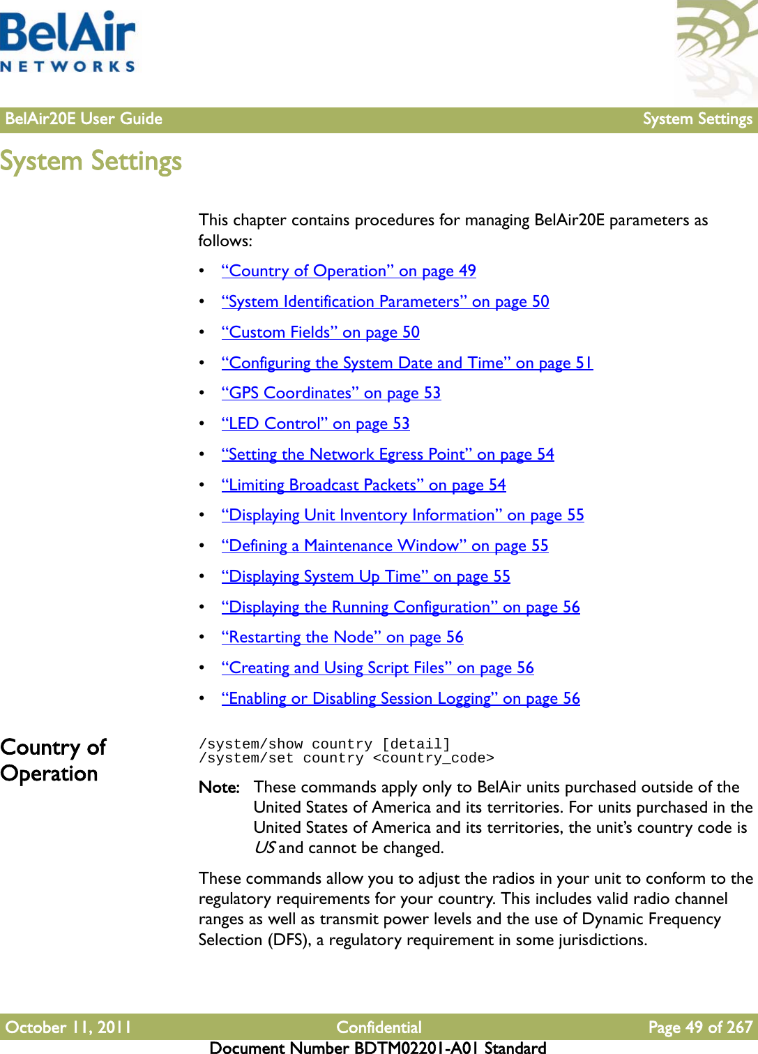 BelAir20E User Guide System SettingsOctober 11, 2011 Confidential Page 49 of 267Document Number BDTM02201-A01 StandardSystem SettingsThis chapter contains procedures for managing BelAir20E parameters as follows:•“Country of Operation” on page 49•“System Identification Parameters” on page 50•“Custom Fields” on page 50•“Configuring the System Date and Time” on page 51•“GPS Coordinates” on page 53•“LED Control” on page 53•“Setting the Network Egress Point” on page 54•“Limiting Broadcast Packets” on page 54•“Displaying Unit Inventory Information” on page 55•“Defining a Maintenance Window” on page 55•“Displaying System Up Time” on page 55•“Displaying the Running Configuration” on page 56•“Restarting the Node” on page 56•“Creating and Using Script Files” on page 56•“Enabling or Disabling Session Logging” on page 56Country of Operation/system/show country [detail]/system/set country &lt;country_code&gt;Note: These commands apply only to BelAir units purchased outside of the United States of America and its territories. For units purchased in the United States of America and its territories, the unit’s country code is US and cannot be changed.These commands allow you to adjust the radios in your unit to conform to the regulatory requirements for your country. This includes valid radio channel ranges as well as transmit power levels and the use of Dynamic Frequency Selection (DFS), a regulatory requirement in some jurisdictions. 